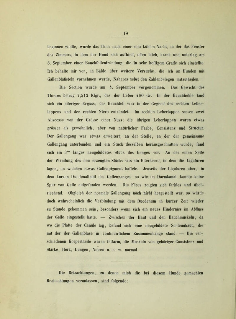 beginnen wollte, wurde das Thier nach einer sehr kühlen Nacht, in der das Fenster des Zimmers, in dem der Hund sich aufhielt, offen blieb, krank und unterlag am 3. September einer Bauchfellentzündung, die in sehr heftigem Grade sich einstellte. Ich behalte mir vor, in Bälde über weitere Versuche, die ich an Hunden mit Gallenblafisteln vornehmen werde, Näheres nebst den Zahlenbelegen mitzulheilen. Die Section wurde am 4. September vorgenommen. Das Gewicht des Thieres betrug 7,512 Klgr., das der Leber 460 Gr. In der Bauchhöhle fand sich ein eiteriger Erguss; das Bauchfell war in der Gegend des rechten Leber- lappens und der rechten Niere entzündet. Im rechten Leberlappen sassen zwei Abscesse von der Grösse einer Nuss; die übrigen Leberlappen waren etwas grösser als gewöhnlich, aber von natürlicher Farbe, Consistenz und Slructur. Der Gallengang war etwas erweitert; an der Stelle, an der der gemeinsame Gallengang unterbunden und ein Stück desselben herausgeschnitlen wurde, fand sich ein 3' langes neugebildetes Stück des Ganges vor. An der einen Seite der Wandung des neu erzeugten Stücks sass ein Eiterheerd, in dem die Ligaturen lagen, an welchen etwas Gallenpigment haftete. Jenseits der Ligaturen aber, in dem kurzen Duodenaitheil des Gallenganges, so wie im Darmkanal, konnte keine Spur von Galle aufgefunden werden. Die Fäces zeigten sich farblos und übel- riechend. Obgleich der normale Gallengang noch nicht hergestellt war, so würde doch wahrscheinlich die Verbindung mit dem Duodenum in kurzer Zeit wieder zu Stande gekommen sein, besonders wenn sich ein neues Hinderniss im Abfluss der Galle eingestellt hätte. — Zwischen der Haut und den Bauchmuskeln, da wo die Platte der Canüle lag, befand sich eine neugebildete Schleimhaut, die mit der der Gallenblase in continuirlichein Zusammenhänge stand. — Die ver- schiedenen Körpertheile waren fettarm, die Muskeln von gehöriger Consistenz und Stärke, Herz, Lungen, Nieren u. s. w. normal Die Betrachtungen, zu denen mich die bei diesem Hunde gemachten Beobachtungen veranlassen, sind folgende: