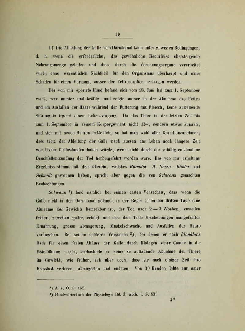 1) Die Ableitung der Galle vom Darmkanal kann unter gewissen Bedingungen, d. h. wenn die erforderliche, das gewöhnliche Bedürfniss übersteigende Nahrungsmenge geboten und diese durch die Verdauungsorgane verarbeitet wird, ohne wesentlichen Nachtheil für den Organismus überhaupt und ohne Schaden für einen Vorgang, ausser der Fettresorption, ertragen werden. Der von mir operirte Hund befand sich vom 18. Juni bis zum 1. September wohl, war munter und kräftig, und zeigte ausser in der Abnahme des Fettes und im Ausfallen der Haare während der Fütterung mit Fleisch, keine auffallende Störung in irgend einem Lebensvorgang. Da das Thier in der letzten Zeit bis zum 1. September in seinem Körpergewicht nicht ab-, sondern etwas zunahm, und sich mit neuen Haaren bekleidete, so hat man wohl allen Grund anzunehmen, dass trotz der Ableitung der Galle nach aussen das Leben noch längere Zeit wie bisher fortbestanden haben würde, wenn nicht durch die zufällig entstandene Bauchfellentzündung der Tod herbeigeführt worden wäre. Das von mir erhaltene Ergebniss stimmt mit dem überein, welches Blondlot, H. Nasse, Bulder und Schmidt gewonnen haben, spricht aber gegen die von Schwann gemachten Beobachtungen. Schwann ') fand nämlich bei seinen ersten Versuchen, dass wenn die Galle nicht in den Darmkanal gelangt, in der Regel schon am dritten Tage eine Abnahme des Gewichts bemerkbar ist, der Tod nach 2 — 3 Wochen, zuweilen früher, zuweilen später, erfolgt, und dass dem Tode Erscheinungen mangelhafter Ernährung, grosse Abmagerung, Muskelschwäche und Ausfallen der Haare vorangehen. Bei seinen späteren Versuchen 2), bei denen er nach Blondlot’s Rath für einen freien Abfluss der Galle durch Einlegen einer Caniile in die FistelöfFnung sorgte, beobachtete er keine so auffallende Abnahme der Thiere im Gewicht, wie früher, sah aber doch, dass sie nach einiger Zeit ihre Fresslust verloren, abmagerten und endeten. Von 30 Hunden lebte nur einer ') A. a. 0. S. 158. *) Handwörterbuch der Physiologie Bd. 3, Abth. 1. S. 837 3*