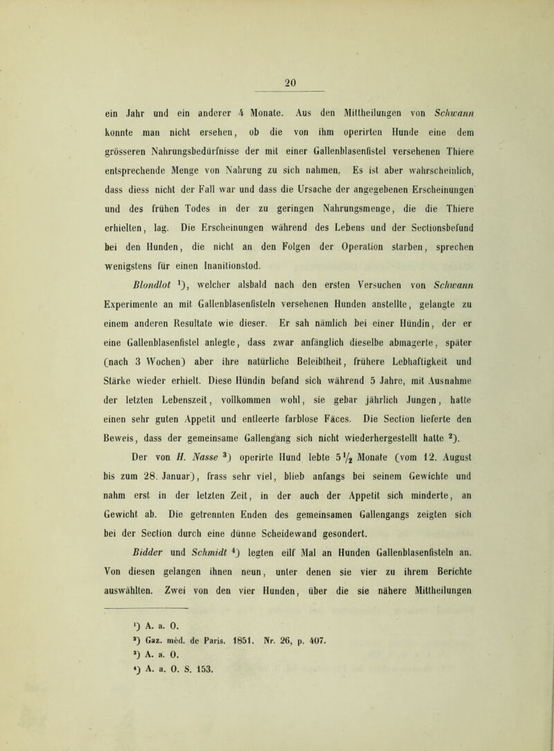 ein Jahr und ein anderer 4 Monate. Aus den Mittheilungen von Schwarm konnte man nicht ersehen, ob die von ihm operirten Hunde eine dem grösseren Nahrungsbedürfnisse der mit einer Gallenblasenflstel versehenen Thiere entsprechende Menge von Nahrung zu sich nahmen. Es ist aber wahrscheinlich, dass diess nicht der Fall war und dass die Ursache der angegebenen Erscheinungen und des frühen Todes in der zu geringen Nahrungsmenge, die die Thiere erhielten, lag. Die Erscheinungen während des Lebens und der Sectionsbefund bei den Hunden, die nicht an den Folgen der Operation starben, sprechen wenigstens für einen Inanitionstod. Blondlot '), welcher alsbald nach den ersten Versuchen von Schwann Experimente an mit Gallenblasenfisteln versehenen Hunden anstellte, gelangte zu einem anderen Resultate wie dieser. Er sah nämlich bei einer Hündin, der er eine Gallenblasenflstel anlegte, dass zwar anfänglich dieselbe abinagerte, später (nach 3 Wochen) aber ihre natürliche Beleibtheit, frühere Lebhaftigkeit und Stärke wieder erhielt. Diese Hündin befand sich während 5 Jahre, mit Ausnahme der letzten Lebenszeit, vollkommen wohl, sie gebar jährlich Jungen, hatte einen sehr guten Appetit und entleerte farblose Fäces. Die Section lieferte den Beweis, dass der gemeinsame Gallengang sich nicht wiederhergestellt halte * 2). Der von H. Nasse 3) operirte Hund lebte 5 ’/2 Monate (vom 12. August bis zum 28. Januar), frass sehr viel, blieb anfangs bei seinem Gewichte und nahm erst in der letzten Zeit, in der auch der Appetit sich minderte, an Gewicht ab. Die getrennten Enden des gemeinsamen Gallengangs zeigten sich bei der Section durch eine dünne Scheidewand gesondert. Bidder und Schmidt 4) legten eilf Mal an Hunden Gallenblasenfisteln an. Von diesen gelangen ihnen neun, unter denen sie vier zu ihrem Berichte auswählten. Zwei von den vier Hunden, über die sie nähere Mittheilungen ') A. a. 0. 2) Gaz. med. de Paris. 1851. Nr. 26, p. 407. 3) A. a. 0. *) A. a. 0. S. 153.