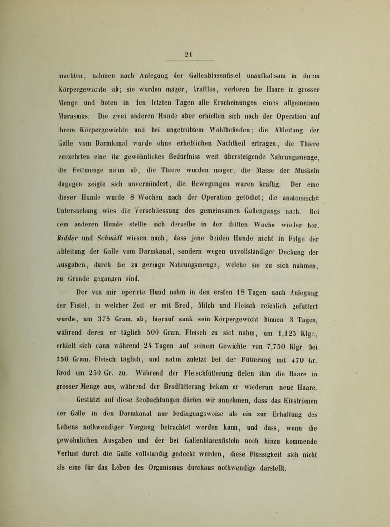 machten, nahmen nach Anlegung der Gallenblasenfistel unaufhaltsam in ihrem Körpergewichte ab; sie wurden mager, kraftlos, verloren die Haare in grosser Menge und boten in den letzten Tagen alle Erscheinungen eines allgemeinen Marasmus. Die zwei anderen Hunde aber erhielten sich nach der Operation auf ihrem Körpergewichte und bei ungetrübtem Wohlbefinden; die Ableitung der Galle vom Darmkanal wurde ohne erheblichen Nachtheil ertragen, die Thiere verzehrten eine ihr gewöhnliches Bedürfniss weit übersteigende Nahrungsmenge, die Fettmenge nahm ab, die Thiere wurden mager, die Masse der Muskeln dagegen zeigte sich unvermindert, die Bewegungen waren kräftig. Der eine dieser Hunde wurde 8 Wochen nach der Operation getödtet; die anatomische Untersuchung wies die Verschliessung des gemeinsamen Gallengangs nach. Bei dem anderen Hunde stellte sich derselbe in der dritten Woche wieder her. Bidder und Schmidt wiesen nach, dass jene beiden Hunde nicht in Folge der Ableitung der Galle vom Darmkanal, sondern wegen unvollständiger Deckung der Ausgaben, durch die zu geringe Nahrungsmenge, welche sie zu sich nahmen, zu Grunde gegangen sind. Der von mir operirte Hund nahm in den ersten 18 Tagen nach Anlegung der Fistel, in welcher Zeit er mit Brod, Milch und Fleisch reichlich gefüttert wurde, um 375 Gram, ab, hierauf sank sein Körpergewicht binnen 3 Tagen, während deren er täglich 500 Gram. Fleisch zu sich nahm, um 1,125 Klgr., erhielt sich dann während 24 Tagen auf seinem Gewichte von 7,750 Klgr. bei 750 Gram. Fleisch täglich, und nahm zuletzt bei der Fütterung mit 470 Gr. Brod um 250 Gr. zu. Während der Fleischfütterung fielen ihm die Haare in grosser Menge aus, während der Brodfütterung bekam er wiederum neue Haare. Gestützt auf diese Beobachtungen dürfen wir annehmen, dass das Einströmen der Galle in den Darmkanal nur bedingungsweise als ein zur Erhaltung des Lebens nothwendiger Vorgang betrachtet werden kann, und dass, wenn die gewöhnlichen Ausgaben und der bei Gallenblasenfisteln noch hinzu kommende Verlust durch die Galle vollständig gedeckt werden, diese Flüssigkeit sich nicht als eine für das Leben des Organismus durchaus nothwendige darstellt.