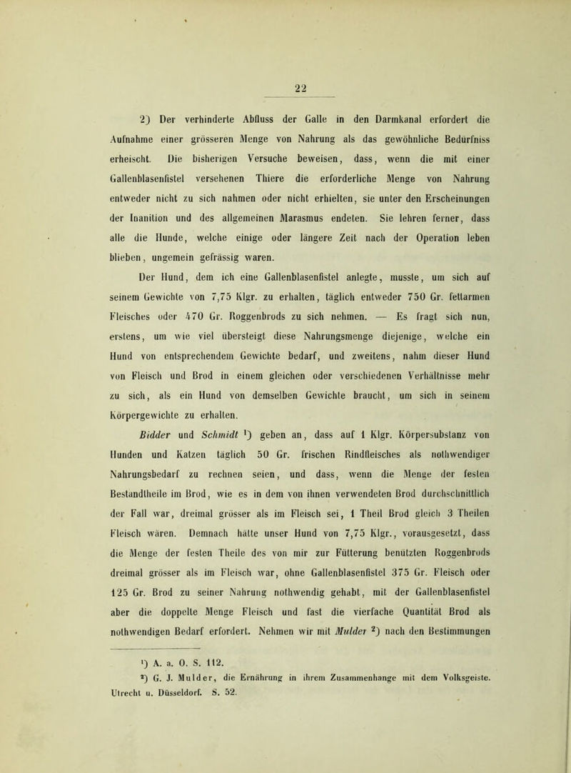2) Der verhinderte Abfluss der Galle in den Dannkanal erfordert die Aufnahme einer grösseren Menge von Nahrung als das gewöhnliche Bedürfniss erheischt. Die bisherigen Versuche beweisen, dass, wenn die mit einer Gallenblasenfistel versehenen Thiere die erforderliche Menge von Nahrung entweder nicht zu sich nahmen oder nicht erhielten, sie unter den Erscheinungen der Inanition und des allgemeinen Marasmus endeten. Sie lehren ferner, dass alle die Hunde, welche einige oder längere Zeit nach der Operation leben blieben, ungemein gefrässig waren. Der Hund, dem ich eine Gallenblasenfistel anlegte, musste, um sich auf seinem Gewichte von 7,75 Klgr. zu erhalten, täglich entweder 750 Gr. fettarmen Fleisches oder 470 Gr. Roggenbrods zu sich nehmen. — Es fragt sich nun, erstens, um wie viel übersteigt diese Nahrungsmenge diejenige, welche ein Hund von entsprechendem Gewichte bedarf, und zweitens, nahm dieser Hund von Fleisch und Brod in einem gleichen oder verschiedenen Verhältnisse mehr zu sich, als ein Hund von demselben Gewichte braucht, um sich in seinem Körpergewichte zu erhalten. Bidder und Schmidt ') geben an, dass auf 1 Klgr. Körpersubstanz von Hunden und Katzen täglich 50 Gr. frischen Rindfleisches als nothwendiger Nahrungsbedarf zu rechnen seien, und dass, wenn die Menge der festen Bestandtheile im Brod, wie es in dem von ihnen verwendeten Brod durchschnittlich der Fall war, dreimal grösser als im Fleisch sei, 1 Theil Brod gleich 3 Theilen Fleisch wären. Demnach hätte unser Hund von 7,75 Klgr., vorausgesetzt, dass die Menge der festen Theile des von mir zur Fütterung benützten Roggenbrods dreimal grösser als im Fleisch war, ohne Gallenblasenfistel 375 Gr. Fleisch oder 125 Gr. Brod zu seiner Nahrung nothwendig gehabt, mit der Gallenblasenfistel aber die doppelte Menge Fleisch und fast die vierfache Quantität Brod als nolhwendigen Bedarf erfordert. Nehmen wir mit Muldei * 2j nach den Bestimmungen ») A. a. 0. S. 112. 2) G. J. Mul der, die Ernährung in ihrem Zusammenhänge mit dem Volksgeiste. Utrecht u. Düsseldorf. S. 52.