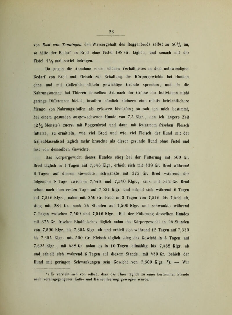 von Rost van Tonningen den Wassergehalt des Roggenbrods selbst zu 50% an, so hätte der Bedarf an Brod ohne Fistel 188 Gr. täglich, und sonach mit der Fistel 1 '/2 mal soviel betragen. Da gegen die Annahme eines solchen Verhältnisses in dem nothwendigen Bedarf von Brod und Fleisch zur Erhaltung des Körpergewichts bei Hunden ohne und mit Gallenblasenfisteln gewichtige Gründe sprechen, und da die Nahrungsmenge bei Thieren derselben Art nach der Grösse der Individuen nicht geringe Differenzen bietet, insofern nämlich kleinere eine relativ beträchtlichere Menge von NahrungsstoiTen als grössere bedürfen; so sah ich mich bestimmt, bei einem gesunden ausgewachsenen Hunde von 7,5 Klgr., den ich längere Zeit (2'/2 Monate) zuerst mit Roggenbrod und dann mit fettarmem frischen Fleisch fütterte, zu ermitteln, wie viel Brod und wie viel Fleisch der Hund mit der Gallenblasenfistel täglich mehr brauchte als dieser gesunde Hund ohne Fistel und fast von demselben Gewichte. Das Körpergewicht dieses Hundes stieg bei der Fütterung mit 500 Gr. Brod täglich in 4 Tagen auf 7,546 Klgr, erhielt sich mit 438 Gr. Brod während 6 Tagen auf diesem Gewichte, schwankte mit 375 Gr. Brod während der folgenden 8 Tage zwischen 7,546 und 7,540 Klgr., sank mit 312 Gr. Brod schon nach dem ersten Tage auf 7,531 Klgr. und erhielt sich während 6 Tagen auf 7,516 Klgr., nahm mit 250 Gr. Brod in 3 Tagen von 7,516 bis 7,461 ab, stieg mit 281 Gr. nach 24 Stunden auf 7,500 Klgr. und schwankte während 7 Tagen zwischen 7,500 und 7,516 Klgr. Bei der Fütterung desselben Hundes mit 375 Gr. frischen Rindfleisches täglich nahm das Körpergewicht in 24 Stunden von 7,500 Klgr. bis 7,354 Klgr. ab und erhielt sich während 12 Tagen auf 7,330 bis 7,354 Klgr, mit 500 Gr. Fleisch täglich stieg das Gewicht in 4 Tagen auf 7,625 Klgr , mit 438 Gr. nahm es in 10 Tagen allmählig bis 7,468 Klgr. ab und erhielt sich während 6 Tagen auf diesem Stande, mit 450 Gr. behielt der Hund mit geringen Schwankungen sein Gewicht von 7,500 Klgr. — Wir ') Es versteht sich von selbst, dass das Thier täglich zu einer bestimmten Stunde nach vorausgegangener Koth- und Harnentleerung gewogen wurde.