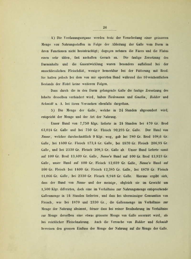 4) Die Verdauungsorgane werden trotz der Verarbeitung einer grösseren Menge von Nahrungsstoffen in Folge der Ableitung der Galle vom Darm in ihren Functionen nicht beeinträchtigt; dagegen nehmen die Fäces und die Flatus einen sehr üblen, fast aashaften Geruch an. Die faulige Zersetzung des Darminhalts und die Gasentwicklung waren besonders auffallend bei der ausschliesslichen Fleischdiät, weniger bemerkbar bei der Fütterung mit Brod. Sie hatten jedoch bei dem von mir operirten Hund während des 10 wöchentlichen Bestands der Fistel keine weiteren Folgen. Dass durch die in den Darm gelangende Galle die faulige Zersetzung des Inhalts desselben verhindert wird, haben Tiedemann und Gmelin, Biddcr und Schmidt u. A. bei ihren Versuchen ebenfalls dargelhan. 5) Die Menge der Galle, welche in 24 Stunden abgesondert wird, entspricht der Menge und der Art der Nahrung. Unser Hund von 7,750 Klgr. lieferte in 24 Stunden bei 470 Gr. Brod 63,024 Gr. Galle und bei 750 Gr. Fleisch 90,295 Gr. Galle. Der Hund von Nasse, welcher durchschnittlich 9 Klgr. wog, gab bei 780 Gr. Brod 108,6 Gr. Galle, bei 1400 Gr. Fleisch 173,4 Gr. Galle, bei 1870 Gr. Fleisch 206,95 Gr. Galle, und bei 2330 Gr. Fleisch 208,5 Gr. Galle ab. Unser Hund lieferte somit auf 100 Gr. Brod 13,409 Gr. Galle, Nasse’s Hund auf 100 Gr. Brod 13,923 Gr. Galle, unser Hund auf 100 Gr. Fleisch 12,039 Gr. Galle, Nasse’s Hund auf 100 Gr. Fleisch bei 1400 Gr. Fleisch 12,385 Gr. Galle, bei 1870 Gr. Fleisch 11,066 Gr. Galle, bei 2330 Gr. Fleisch 8,948 Gr. Galle. Hieraus ergibt sich, dass der Hund von Nasse und der meinige, obgleich sie im Gewicht um 1,500 Klgr. differirten, doch eine im Verhältniss zur Nahrungsmenge entsprechende Gallenmenge in 24 Stunden lieferten, und dass bei übermässiger Consumtion von Fleisch, wie bei 1870 und 2330 Gr., die Gallenmenge im Verhältniss zur Menge der Nahrung abnimmt, ferner dass bei reiner Brodnahrung im Verhältniss zur Menge derselben eine etwas grössere Menge von Galle secernirt wird, als bei reichlicher Fleischnahrung. Auch die Versuche von Bidder und Schmidt beweisen den grossen Einfluss der Menge der Nahrung auf die Menge der Galle.