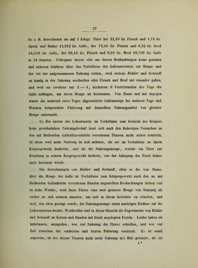 So B. berechneten sie auf 1 Kilogr. Thier bei 32,49 Gr. Fleisch und 1,74 Gr. Speck und Butter 15,912 Gr. Galle, bei 79,51 Gr. Fleisch und 8,32 Gr. Brod 24,550 Gr. Galle, bei 66,42 Gr. Fleisch und 8,59 Gr. Brod 28,750 Gr. Galle in 24 Stunden. Uebrigens lassen sich aus diesen Beobachtungen keine genauen und sicheren Schlüsse über das Verhältniss der Gallensecretion zur Menge und der Art der aufgenommenen Nahrung ziehen, weil erstens Bidder und Schmidt zu häufig in der Nahrung wechselten oder Fleisch und Brod mit einander gaben, und weil sie zweitens nur 2 — 4, höchstens 8 Viertelstunden des Tags die Galle auffingen, um deren Menge zu bestimmen. Von Nasse und mir dagegen wurde die während eines Tages abgesonderte Gallenmenge bei mehrere Tage und Wochen fortgesetzter Fütterung mit demselben Nahrungsmittel von gleicher Menge untersucht. 6) Die Grösse des Lebersecrets im Verhältniss zum Gewicht des Körpers beim gewöhnlichen Nahrungsbedarf lässt sich nach den bisherigen Versuchen an den mit bleibenden Gallenblasenfisteln versehenen Thieren nicht sicher ermitteln, da diese weit mehr Nahrung zu sich nehmen, als sie im Verhältniss zu ihrem Körpergewicht bedürfen, und da die Nahrungsmenge, welche ein Thier zur Erhaltung in seinem Körpergewicht forderte, vor der Anlegung der Fistel bisher nicht bestimmt Wurde. Die Berechnungen von Bidder und Schmidt, eben so die von Nasse, über die Menge der Galle im Verhältniss zum Körpergewicht nach den an mit bleibenden Gallenfisteln versehenen Hunden angestellten Beobachtungen liefern viel zu hohe Werthe, weil diese Thiere eine weit grössere Menge von Nahrung als vorher zu sich nehmen mussten, um sich in ihrem Gewichte zu erhalten, und weil, wie eben gezeigt wurde, die Nahrungsmenge einen mächtigen Einfluss auf die Lebersecretion besitzt. Werthvoller sind in dieser Hinsicht die Experimente von Bidder und Schmidt an Katzen und Hunden mit frisch angelegten Fisteln. Leider haben sie unterlassen, anzugeben, wie viel Nahrung die Thiere erhielten, und wie viel Zeit zwischen der vorletzten und letzten Fütterung verstrich. Es ist somit ungewiss, ob bei diesen Thieren nicht mehr Nahrung in’s Blut gelangte, als sie 4 *