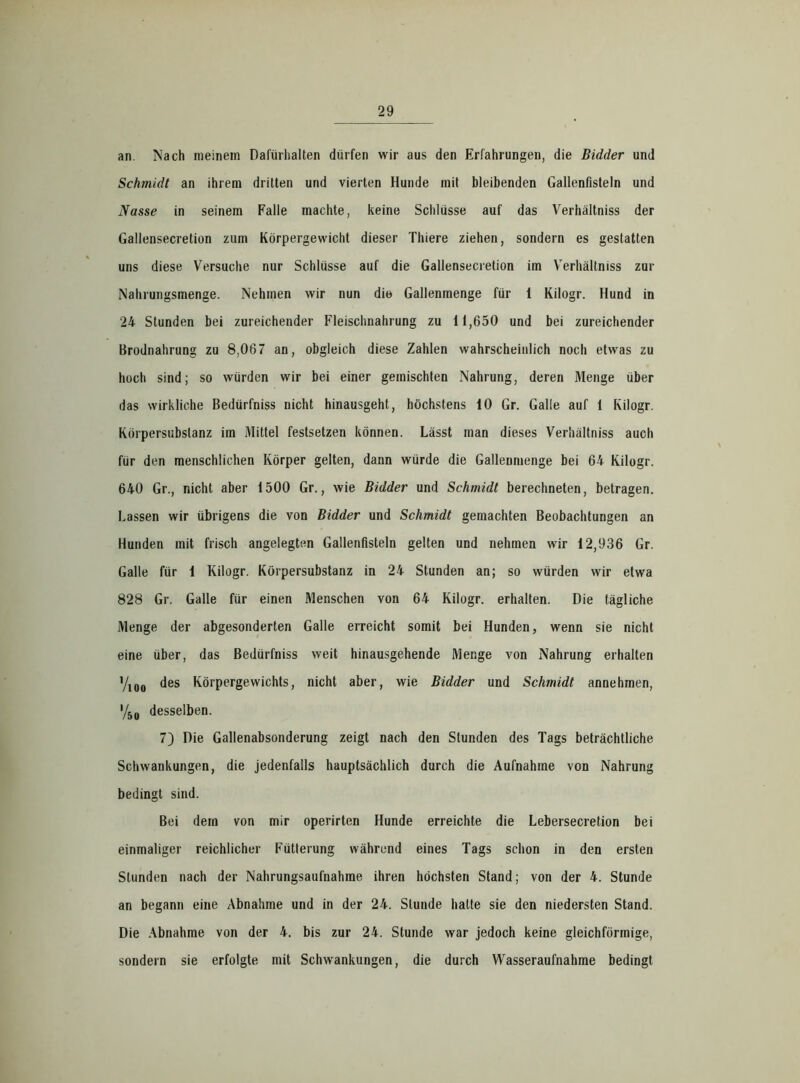 an. Nach meinem Dafürhalten dürfen wir aus den Erfahrungen, die Bidder und Schmidt an ihrem dritten und vierten Hunde mit bleibenden Gallenfisteln und Nasse in seinem Falle machte, keine Schlüsse auf das Verhältniss der Gallensecretion zum Körpergewicht dieser Thiere ziehen, sondern es gestatten uns diese Versuche nur Schlüsse auf die Gallensecretion im Verhältniss zur Nahrungsmenge. Nehmen wir nun die Gallenmenge für 1 Kilogr. Hund in 24 Stunden bei zureichender Fleischnahrung zu 11,650 und bei zureichender Brodnahrung zu 8,067 an, obgleich diese Zahlen wahrscheinlich noch etwas zu hoch sind; so würden wir bei einer gemischten Nahrung, deren Menge über das wirkliche Bedürfniss nicht hinausgeht, höchstens 10 Gr. Galle auf 1 Kilogr. Körpersubslanz im Mittel festsetzen können. Lässt man dieses Verhältniss auch für den menschlichen Körper gelten, dann würde die Galleumenge bei 64 Kilogr. 640 Gr., nicht aber 1500 Gr., wie Bidder und Schmidt berechneten, betragen. Lassen wir übrigens die von Bidder und Schmidt gemachten Beobachtungen an Hunden mit frisch angelegten Gallenfisteln gelten und nehmen wir 12,936 Gr. Galle für 1 Kilogr. Körpersubstanz in 24 Stunden an; so würden wir etwa 828 Gr. Galle für einen Menschen von 64 Kilogr. erhalten. Die tägliche Menge der abgesonderten Galle erreicht somit bei Hunden, wenn sie nicht eine über, das Bedürfniss weit hinausgehende Menge von Nahrung erhalten %0# des Körpergewichts, nicht aber, wie Bidder und Schmidt annehmen, '/5ü desselben. 7) Die Gallenabsonderung zeigt nach den Stunden des Tags beträchtliche Schwankungen, die jedenfalls hauptsächlich durch die Aufnahme von Nahrung bedingt sind. Bei dern von mir operirten Hunde erreichte die Lebersecretion bei einmaliger reichlicher Fütterung während eines Tags schon in den ersten Stunden nach der Nahrungsaufnahme ihren höchsten Stand; von der 4. Stunde an begann eine Abnahme und in der 24. Stunde hatte sie den niedersten Stand. Die Abnahme von der 4. bis zur 24. Stunde war jedoch keine gleichförmige, sondern sie erfolgte mit Schwankungen, die durch Wasseraufnahme bedingt