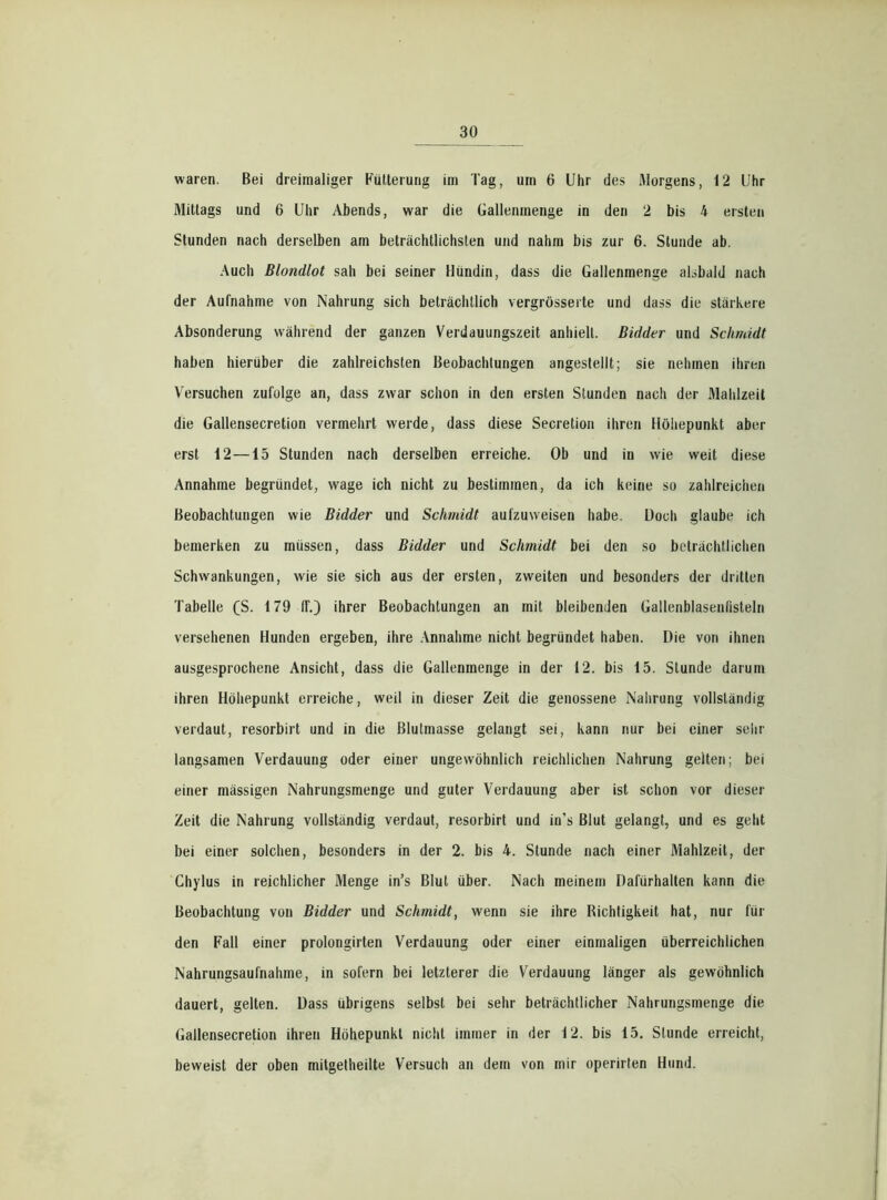waren. Bei dreimaliger Fütterung im Tag, um 6 Uhr des Morgens, 12 l'hr Mittags und 6 Uhr Abends, war die Gallenmenge in den 2 bis 4 ersten Stunden nach derselben am beträchtlichsten und nahm bis zur 6. Stunde ab. Auch Blondlot sah bei seiner Hündin, dass die Gallenmenge alsbald nach der Aufnahme von Nahrung sich beträchtlich vergrösserte und dass die stärkere Absonderung während der ganzen Verdauungszeit anhielt. Bidder und Schmidt haben hierüber die zahlreichsten Beobachtungen angestellt; sie nehmen ihren Versuchen zufolge an, dass zwar schon in den ersten Stunden nach der Mahlzeit die Gallensecretion vermehrt werde, dass diese Secretion ihren Höhepunkt aber erst 12 —15 Stunden nach derselben erreiche. Ob und in wie weit diese Annahme begründet, wage ich nicht zu bestimmen, da ich keine so zahlreichen Beobachtungen wie Bidder und Schmidt aufzuweisen habe. Doch glaube ich bemerken zu müssen, dass Bidder und Schmidt bei den so beträchtlichen Schwankungen, wie sie sich aus der ersten, zweiten und besonders der dritten Tabelle (S. 179 IT.) ihrer Beobachtungen an mit bleibenden Gallenblasenfisteln versehenen Hunden ergeben, ihre Annahme nicht begründet haben. Die von ihnen ausgesprochene Ansicht, dass die Gallenmenge in der 12. bis 15. Stunde darum ihren Höhepunkt erreiche, weil in dieser Zeit die genossene Nahrung vollständig verdaut, resorbirt und in die Blutmasse gelangt sei, kann nur bei einer sehr langsamen Verdauung oder einer ungewöhnlich reichlichen Nahrung gelten; bei einer mässigen Nahrungsmenge und guter Verdauung aber ist schon vor dieser Zeit die Nahrung vollständig verdaut, resorbirt und in's Blut gelangt, und es geht bei einer solchen, besonders in der 2. bis 4. Stunde nach einer Mahlzeit, der Chylus in reichlicher Menge in’s Blut über. Nach meinem Dafürhalten kann die Beobachtung von Bidder und Schmidt, wenn sie ihre Dichtigkeit hat, nur für den Fall einer prolongirten Verdauung oder einer einmaligen überreichlichen Nahrungsaufnahme, in sofern bei letzterer die Verdauung länger als gewöhnlich dauert, gelten. Dass übrigens selbst bei sehr beträchtlicher Nahrungsmenge die Gallensecretion ihren Höhepunkt nicht immer in der 12. bis 15. Stunde erreicht, beweist der oben mitgetheilte Versuch an dem von mir operirten Hund.