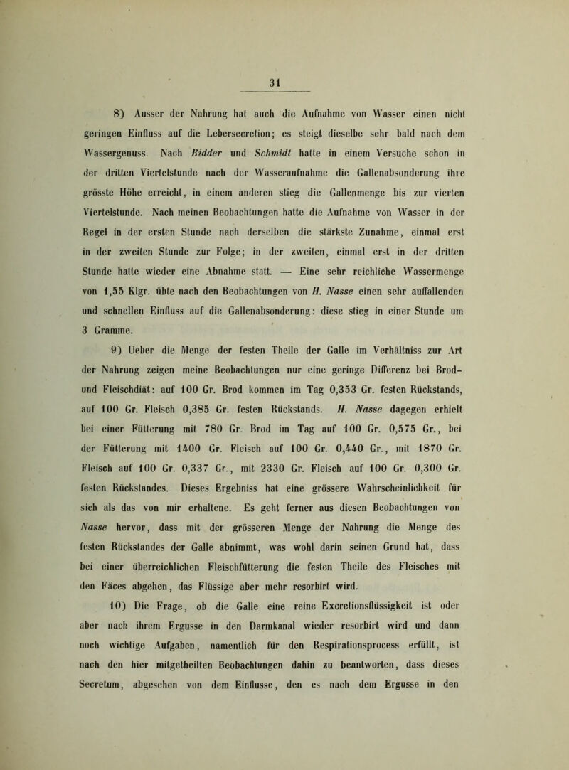 8) Ausser der Nahrung hat auch die Aufnahme von Wasser einen nicht geringen Einfluss auf die Lebersecretion; es steigt dieselbe sehr bald nach dem Wassergenuss. Nach Bidder und Schmidt hatte in einem Versuche schon in der dritten Viertelstunde nach der Wasseraufnahme die Gallenabsonderung ihre grösste Höhe erreicht, in einem anderen stieg die Gallenmenge bis zur vierten Viertelstunde. Nach meinen Beobachtungen hatte die Aufnahme von Wasser in der Regel in der ersten Stunde nach derselben die stärkste Zunahme, einmal erst in der zweiten Stunde zur Folge; in der zweiten, einmal erst in der dritten Stunde hatte wieder eine Abnahme statt. — Eine sehr reichliche Wassermenge von 1,55 Klgr. übte nach den Beobachtungen von H. Nasse einen sehr auflallenden und schnellen Einfluss auf die Gallenabsonderung: diese stieg in einer Stunde um 3 Gramme. 9) Ueber die Menge der festen Theile der Galle im Verhältniss zur Art der Nahrung zeigen meine Beobachtungen nur eine geringe Differenz bei Brod- und Fleischdiät: auf 100 Gr. Brod kommen im Tag 0,353 Gr. festen Rückstands, auf 100 Gr. Fleisch 0,385 Gr. festen Rückstands. H. Nasse dagegen erhielt bei einer Fütterung mit 780 Gr. Brod im Tag auf 100 Gr. 0,575 Gr., bei der Fütterung mit 1400 Gr. Fleisch auf 100 Gr. 0,440 Gr., mit 1870 Gr. Fleisch auf 100 Gr. 0,337 Gr., mit 2330 Gr. Fleisch auf 100 Gr. 0,300 Gr. festen Rückstandes. Dieses Ergebniss hat eine grössere Wahrscheinlichkeit für sich als das von mir erhaltene. Es geht ferner aus diesen Beobachtungen von Nasse hervor, dass mit der grösseren Menge der Nahrung die Menge des festen Rückstandes der Galle abnimmt, was wohl darin seinen Grund hat, dass bei einer überreichlichen Fleischfütterung die festen Theile des Fleisches mit den Fäces abgehen, das Flüssige aber mehr resorbirt wird. 10) Die Frage, ob die Galle eine reine Excretionsflüssigkeit ist oder aber nach ihrem Ergüsse in den Darmkanal wieder resorbirt wird und dann noch wichtige Aufgaben, namentlich für den Respirationsprocess erfüllt, ist nach den hier mitgetheilten Beobachtungen dahin zu beantworten, dass dieses Secretum, abgesehen von dem Einflüsse, den es nach dem Ergüsse in den