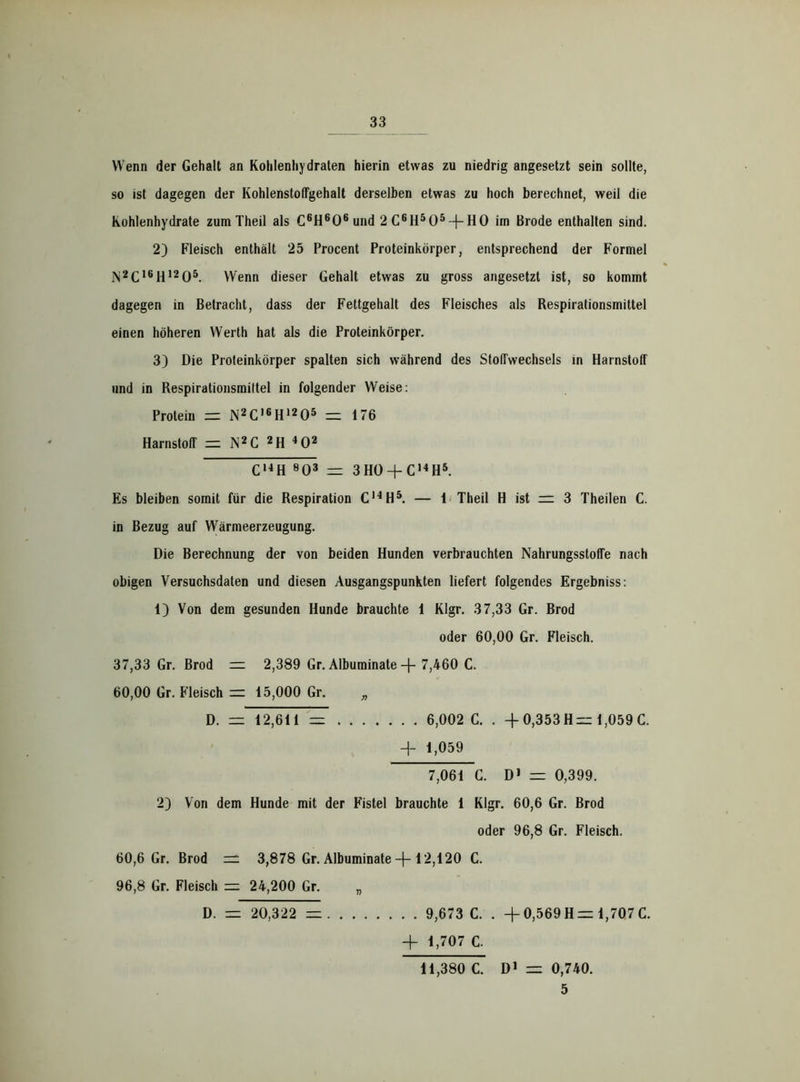 Wenn der Gehalt an Kohlenhydraten hierin etwas zu niedrig angesetzt sein sollte, so ist dagegen der KohlenstolFgehalt derselben etwas zu hoch berechnet, weil die Kohlenhydrate zum Theil als C6H606 und 2C6H505~|-H0 im Brode enthalten sind. 2) Fleisch enthält 25 Procent Proteinkörper, entsprechend der Formel N2C16H1205. Wenn dieser Gehalt etwas zu gross angesetzt ist, so kommt dagegen in Betracht, dass der Fettgehalt des Fleisches als Respirationsmittel einen höheren Werth hat als die Proteinkörper. 3) Die Proteinkörper spalten sich während des StofFwechsels in Harnstoff und in Respirationsmittel in folgender Weise: Protein zz iN2C,6H,205 = 176 Harnstoff zz N2C 2H 402 C14H 803 zz 3HO + C14H5. Es bleiben somit für die Respiration C14H5. — 1 Theil H ist = 3 Theilen C. in Bezug auf Wärmeerzeugung. Die Berechnung der von beiden Hunden verbrauchten Nahrungsstoffe nach obigen Versuchsdaten und diesen Ausgangspunkten liefert folgendes Ergebniss: 1) Von dem gesunden Hunde brauchte 1 Klgr. 37,33 Gr. Brod oder 60,00 Gr. Fleisch. 37,33 Gr. Brod zz 2,389 Gr. Albuminate -f- 7,460 C. 60,00 Gr. Fleisch zz 15,000 Gr. „ D. zu 12,611 = 6,002 G. . -f 0,353 H zz 1,059 C. H- 1,059 7,061 G. D1 zu 0,399. 2) Von dem Hunde mit der Fistel brauchte 1 Klgr. 60,6 Gr. Brod oder 96,8 Gr. Fleisch. 60,6 Gr. Brod zz 3,878 Gr. Albuminate -f-12,120 C. 96,8 Gr. Fleisch zu 24,200 Gr. „ . . 9,673 C. . + 0,569 H= 1,707 C. + 1,707 C. 11,380 C. D1 zz 0,740. 5 D. zz 20,322 zz