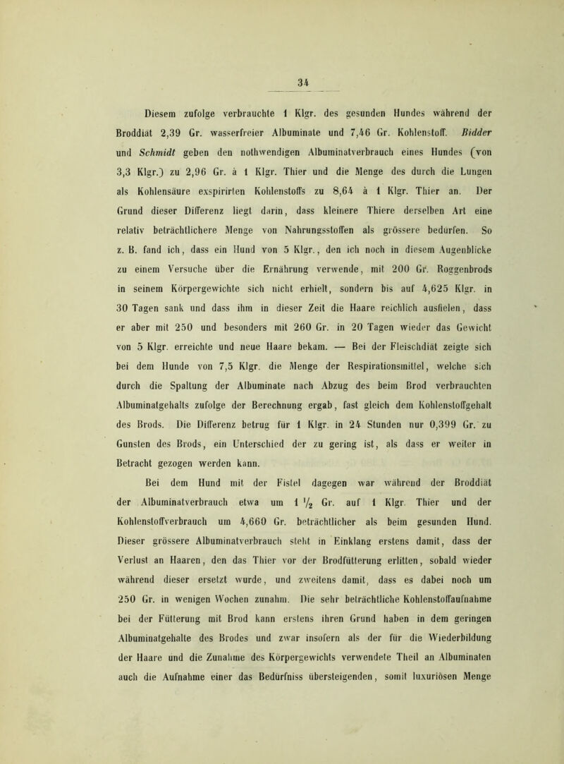 Diesem zufolge verbrauchte 1 Klgr. des gesunden Hundes während der Broddiät 2,39 Gr. wasserfreier Albuminale und 7,46 Gr. Kohlenstoff. Bidder und Schmidt geben den nothwendigen Alburninatverbrauch eines Hundes (von 3,3 Klgr.) zu 2,96 Gr. ä 1 Klgr. Thier und die Menge des durch die Lungen als Kohlensäure exspirirten Kohlenstoffs zu 8,64 ä t Klgr. Thier an. Der Grund dieser Differenz liegt darin, dass kleinere Thiere derselben Art eine relativ beträchtlichere Menge von Nahrungsstoffen als grössere bedürfen. So z. B. fand ich, dass ein Hund von 5 Klgr., den ich noch in diesem Augenblicke zu einem Versuche über die Ernährung verwende, mit 200 Gr. Roggenbrods in seinem Körpergewichte sich nicht erhielt, sondern bis auf 4,625 Klgr. in 30 Tagen sank und dass ihm in dieser Zeit die Haare reichlich ausfielen, dass er aber mit 250 und besonders mit 260 Gr. in 20 Tagen wieder das Gewicht von 5 Klgr. erreichte und neue Haare bekam. — Bei der Fleischdiät zeigte sich bei dem Hunde von 7,5 Klgr. die Menge der Respirationsmittel, welche sich durch die Spaltung der Albuminate nach Abzug des beim Brod verbrauchten Albuminatgehalts zufolge der Berechnung ergab, fast gleich dem KohlenslofTgehalt des Brods. Die Differenz betrug für 1 Klgr. in 24 Stunden nur 0,399 Gr. zu Gunsten des Brods, ein Unterschied der zu gering ist, als dass er weiter in Betracht gezogen werden kann. Bei dem Hund mit der Fistel dagegen war während der Broddiät der Alburninatverbrauch etwa um 1 '/2 Gr. auf 1 Klgr. Thier und der Kohlenstoffverbrauch um 4,660 Gr. beträchtlicher als beim gesunden Hund. Dieser grössere Alburninatverbrauch steht in Einklang erstens damit, dass der Verlust an Haaren, den das Thier vor der Brodfütterung erlitten, sobald wieder während dieser ersetzt wurde, und zweitens damit, dass es dabei noch um 250 Gr. in wenigen Wochen zunahm. Die sehr beträchtliche KohlenstofTaufnabme bei der Fütterung mit Brod kann erstens ihren Grund haben in dem geringen Albuminatgehalte des Brodes und zwar insofern als der für die Wiederbildung der Haare und die Zunahme des Körpergewichts verwendete Tlieil an Albuminaten auch die Aufnahme einer das Bedürfniss übersteigenden, somit luxuriösen Menge