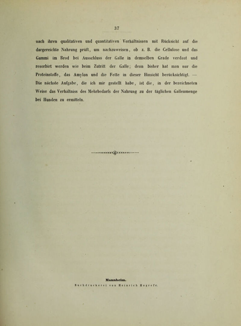 nach ihren qualitativen und quantitativen Verhältnissen mit Rücksicht auf die dargereichte Nahrung prüft, um nachzuweisen, ob z. B. die Cellulose und das Gummi im Brod bei Ausschluss der Galle in demselben Grade verdaut und resorbirt werden wie beim Zutritt der Galle; denn bisher hat man nur die Proteinstoffe, das Amylon und die Fette in dieser Hinsicht berücksichtigt. — Die nächste Aufgabe, die ich mir gestellt habe, ist die, in der bezeichneten Weise das Verhältniss des Mehrbedarfs der Nahrung zu der täglichen Gallenmenge bei Hunden zu ermitteln. > Mp r * (»3ni 1 ■ C © C c' o c t. r> «= Mannheim. Bnchd racker ei von Heinrich Hogrefe.