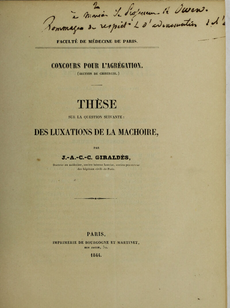 J/ ArW- AT £ Ov. ^ -J- l J FACULTÉ DE MÉDECINE DE PARIS. CONCOURS POUR L’AGRÉGATION. (SECTION de chirurgie.) THÈSE SUR LA QUESTION SUIVANTE : DES LUXATIONS DE LA MACHOIRE, PAR J.-A.-C.-G. &XRALDÈS, Docteur en médecine, ancien interne lauréat, ancien protecteur des hôpitaux civils de Paris. PARIS, IMPRIMERIE DE BOURGOGNE ET MARTINET, RUK JACOB, Sü.