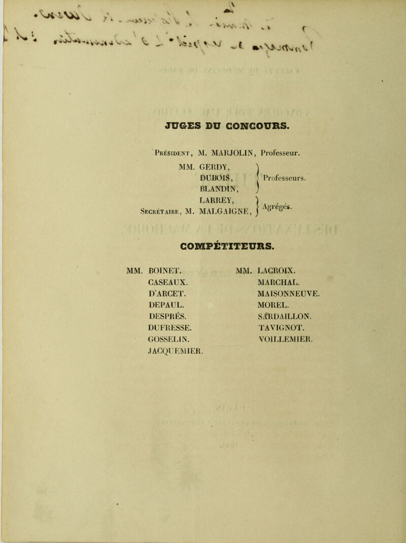 » \ \ •r * * r ^ •' •’yf - . « \ • ÎS* « g » Jw'A., W*«V<k t - *W>-V JUGES DU CONCOURS. Président, M. MAR JOLI N, Professeur. MM. GERDY, ) DUBOIS, ! Professeurs. BLANDIN, ) LARREY, } Secrétaire, M. MALGAIGNE, j A8re8es- COMPÉTITEURS. MM. BOINET. CASEAUX. DARCET. DEPAUL. DESPRÉS. DUFRESSE. GOSSELIN. .1ACQUEMIER. MM. LACROIX. MARCHAL. MAISONNEUVE. MOREL. SÀRDAILLON. TAVIGNOT. VOILLEMIER.