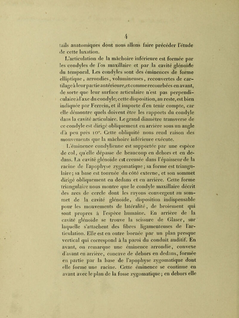 {ails anatomiques dont nous allons faire précéder l’étude de cette luxation. L’articulation de la mâchoire inférieure est formée par les condyles de l’os maxillaire et par la cavité glénoïde du temporal. Les condyles sont des éminences de forme elliptique, arrondies, volumineuses, recouvei’tes de car- tilage à leur partie antérieure,et comme recourbées en avant, de sorte que leur surface articulaire n’est pas perpendi- culaireàl’axe du condyle; cette disposition, au reste, est bien indiquée par Ferreiu, et il importe d’en tenir compte, car elle démontre quels doivent être les rapports du condyle dans la cavité articulaire. Le grand diamètre transverse de ce condyle est dirigé obliquement en arrière sous un angle d’à peu près iO°. Cette obliquité nous rend raison des mouvements que la mâchoire inférieure exécute. L’éminence condylienne est supportée par une espèce de col, qu elle dépasse de beaucoup en dehors et en de- dans. La cavité glénoïde est creusée dans l’épaisseur de la racine de l’apophyse zygomatique ; sa forme est triangu- laire; sa base est tournée du côté externe, et son sommet dirigé obliquement en dedans et en arrière. Cette forme triangulaire nous montre que le condyle maxillaire décrit des arcs de cercle dont les rayons convergent au som- met de la cavité glénoïde, disposition indispensable pour les mouvements de latéralité , de broiement qui sont propres à l’espèce humaine. En arrière de la cavité glénoïde se trouve la scissure de Claser, sur laquelle s’attachent des fibres ligamenteuses de l’ar- ticulation. Elle est en outre bornée par un plan presque vertical qui correspond à la paroi du conduit auditif. En avant, on remarque une éminence arrondie, convexe d’avant en arrière, concave de dehors en dedans, formée en partie par la base de l’apophyse zygomatique dont elle forme une racine. Cette éminence se continue en avant avec le plan de la fosse zygomatique ; en dehors elle