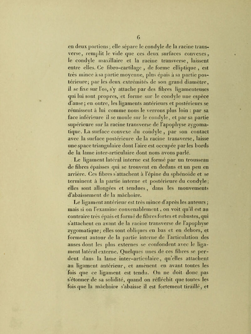 en deux portions ; elle sépare le condyle de la racine traus- verse, remplit le vide que ces deux surfaces convexes, le condyle maxillaire et la racine transverse, laissent entre elles. Ce fibro-cartilage , de forme elliptique , est très mince à sa partie moyenne, plus épais à sa partie pos- térieure; par les deux extrémités de son grand diamètre, il se fixe sur l’os, s’y attache par des fibres ligamenteuses qui lui sont propres, et forme sur le condyle une espèce d’anse; en outre, les ligaments antérieurs et postérieurs se réunissent à lui comme nous le verrons plus loin : par sa face inférieure il se moule sur le condyle, et par sa partie supérieure sur la racine transverse de l'apophyse zygoma- tique. La surface convexe du condyle , par son contact avec la surface postérieure de la racine transverse, laisse unespacetriangulaire dont faire est occupée parles bords de la lame inter-articulaire dont nous avons parlé. Le ligament latéral interne est formé par un trousseau de fibres épaisses qui se trouvent en dedans et un peu en arrière. Ces fibres s’attachent à l’épine du sphénoïde et se terminent à la partie interne et postérieure du condyle; elles sont allongées et tendues, dans les mouvements d’abaissement de la mâchoire. Le ligament antérieur est très mince d’après les auteurs ; mais si on l’examine convenablement, on voit qu’il est au contraire très épais et formé de fibres fortes et robustes, qui s’attachent en avant de la racine transverse de l’apophyse zygomatique; elles sont obliques en bas et en dehors, et forment autour de la partie interne de l’articulation des anses dont les plus externes se confondent avec le liga- ment latéral externe. Quelques unes de ces fibres se per- dent dans la lame inter-articulaire, qu’elles attachent au ligament antérieur, et amènent en avant toutes les fois que ce ligament est tendu. On ne doit donc pas s’étonner de sa solidité, quand on réfléchit que toutes les fois que la mâchoire s’abaisse il est fortement tiraillé, et