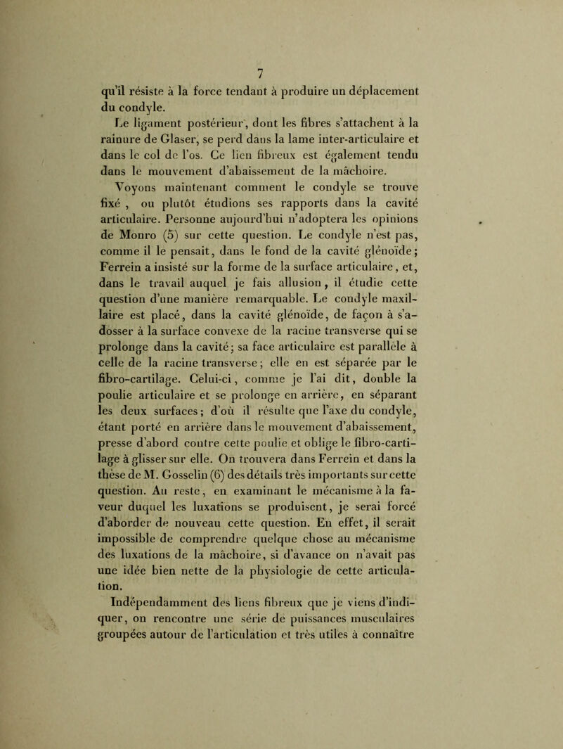 qu’il résiste à la force tendant à produire un déplacement du condyle. Le ligament postérieur, dont les fibres s’attachent à la rainure de Glaser, se perd dans la lame inter-articulaire et dans le col de l’os. Ce lien fibreux est également tendu dans le mouvement d’abaissement de la mâchoire. Voyons maintenant comment le condyle se trouve fixé , ou plutôt étudions ses rapports dans la cavité articulaire. Personne aujourd’hui n’adoptera les opinions de Monro (5) sur cette question. Le condyle n’est pas, comme il le pensait, dans le fond de la cavité glénoïde; Ferrein a insisté sur la forme de la surface articulaire , et, dans le travail auquel je fais allusion , il étudie cette question d’une manière remarquable. Le condyle maxil- laire est placé, dans la cavité glénoïde, de façon à s’a- dosser à la surface convexe de la racine transverse qui se prolonge dans la cavité ; sa face articulaire est parallèle à celle de la racine transverse ; elle en est séparée par le fibro-cartilage. Celui-ci, comme je l’ai dit, double la poulie articulaire et se prolonge en arrière, en séparant les deux surfaces; d’où il résulte que l’axe du condyle, étant porté en arrière dans le mouvement d’abaissement, presse d’abord contre cette poulie et oblige le fibro-carti- lage à glisser sur elle. On trouvera dans Ferrein et dans la thèse de M. Gosselin (6) des détails très importants sur cette question. Au reste, en examinant le mécanisme à la fa- veur duquel les luxations se produisent, je serai forcé d’aborder de nouveau cette question. En effet, il serait impossible de comprendre quelque chose au mécanisme des luxations de la mâchoire, si d’avance on n’avait pas une idée bien nette de la physiologie de cette articula- tion. Indépendamment des liens fibreux que je viens d’indi- quer, on rencontre une série de puissances musculaires groupées autour de l’articulation et très utiles à connaître