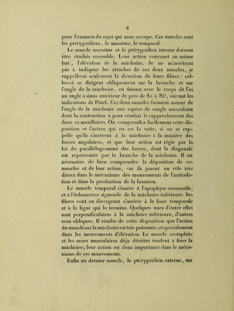 pour l’examen du sujet qui nous occupe. Ces muscles sont les ptérygoïdiens , le masséter, le temporal. Le muscle masséter et le ptérygoïdien interne doivent être étudiés ensemble. Leur action concourt au même but , l’élévation de la mâchoire. Je ne m’arrêterai pas à indiquer les attaches de ces deux muscles, je rappellerai seulement la direction de leurs fibres : cel- les-ci se dirigent obliquement sur la branche et sur l’angle de la mâchoire, en faisant avec le corps de l’os un angle à sinus antérieur de près de 80 à 85°, suivant les indications de Pinel. Ces deux muscles forment autour de l’angle de la mâchoire une espèce de sangle musculaire dont la contraction a pour résultat le rapprochement des deux os maxillaires. On comprendra facilement cette dis- position et l’action qui en est la suite, si on se rap- pelle qu’ils s’insèrent à la mâchoire à la manière des forces angulaires, et que leur action est régie par la loi du parallélogramme des forces, dont la diagonale est représentée par la branche de la mâchoire. H est nécessaire de bien comprendre la disposition de ces muscles et de leur action, car ils jouent un rôle très direct dans le mécanisme des mouvements de l’articula- tion et dans la production de la luxation. Le muscle temporal s’insère à l’apophyse coronoïde, et à l'échancrure sigmoïde de la mâchoire inférieure. Ses fibres vont en divergeant s’insérer à la fosse temporale et à la ligne qui la termine. Quelques unes d’entre elles sont perpendiculaires à la mâchoire inférieure, d’autres sont obliques. Il résulte de cette disposition que l’action du musclesur la mâchoire est très puissante, et spécialement dans les mouvements d’élévation. Le muscle crotaphite et les anses musculaires déjà décrites tendent à fixer la mâchoire; leur action est donc importante dans le méca- nisme de ces mouvements. Enfin un dernier muscle, Je ptérygoïdien externe, me