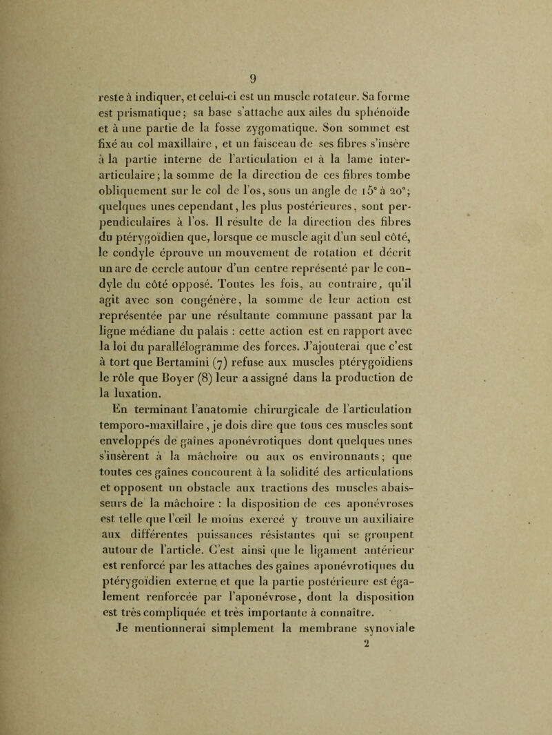 reste à indiquer, et celui-ci est un muscle rotateur. Sa forme est prismatique; sa base s’attache aux ailes du sphénoïde et à une partie de la fosse zygomatique. Son sommet est fixé au col maxillaire , et un faisceau de ses fibres s’insère à la partie interne de l’articulation et à la lame inter- articulaire ; la somme de la directiou de ces fibres tombe obliquement sur le col de l’os, sous un angle de i5°à 20°; quelques unes cependant, les plus postérieures, sont per- pendiculaires à l’os. 11 résulte de Ja direction des fibres du ptérygoïdien que, lorsque ce muscle agit d’un seul côté, le condyle éprouve un mouvement de rotation et décrit un arc de cercle autour d’un centre représenté par le con- dyle du côté opposé. Toutes les fois, au contraire, qu’il agit avec son congénère, la somme de leur action est représentée par une résultante commune passant par la ligne médiane du palais : cette action est en rapport avec la loi du parallélogramme des forces. J’ajouterai que c’est à tort que Bertamini (7) refuse aux muscles ptérygoïdiens le rôle que Boyer (8) leur a assigné dans la production de la luxation. En terminant l’anatomie chirurgicale de l’articulation temporo-maxillaire , je dois dire que tous ces muscles sont enveloppés de gaines aponévrotiques dont quelques unes s’insèrent à la mâchoire ou aux os environnants ; que toutes ces gaines concourent à la solidité des articulations et opposent un obstacle aux tractions des muscles abais- seurs de la mâchoire : la disposition de ces aponévroses est telle que l’oeil le moins exercé y trouve un auxiliaire aux différentes puissances résistantes qui se groupent autour de l’article. C’est ainsi que le ligament antérieur est renforcé par les attaches des gaines aponévrotiques du ptérygoïdien externe et que la partie postérieure est éga- lement renforcée par l’aponévrose, dont la disposition est très compliquée et très importante à connaître. Je mentionnerai simplement la membrane synoviale 2