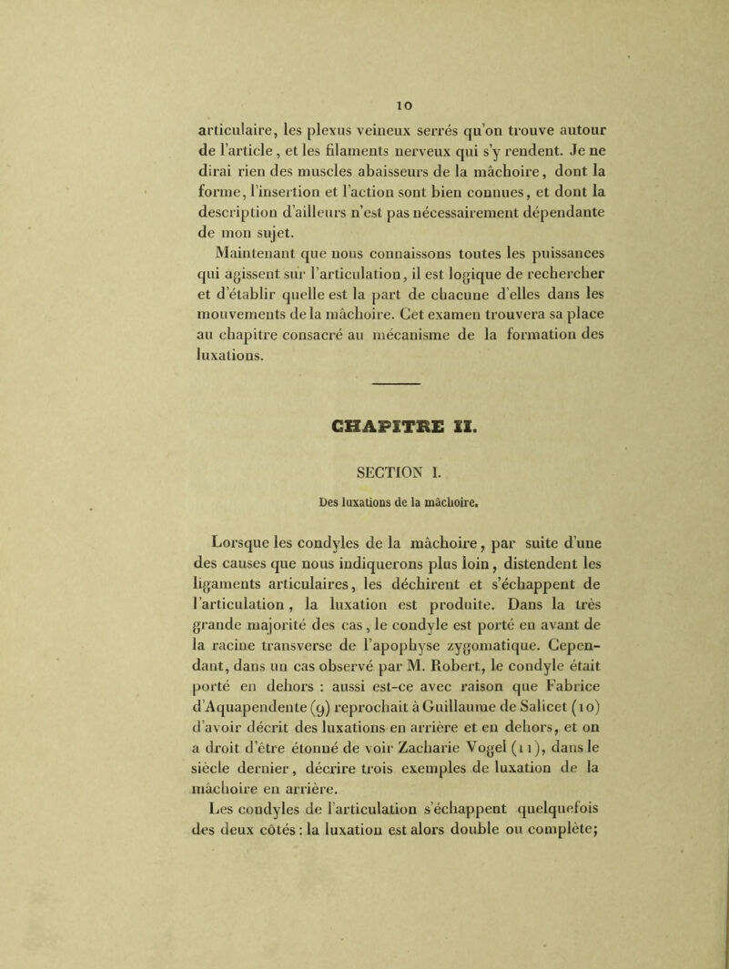 articulaire, les plexus veineux serrés qu’on trouve autour de l’article, et les filaments nerveux qui s’y rendent. Je ne dirai rien des muscles abaisseux’s de la mâchoire, dont la forme, l’insertion et l’action sont bien connues, et dont la description d’ailleurs n’est pas nécessairement dépendante de mon sujet. Maintenant que nous connaissons toutes les puissances qui agissent sur l’articulation, il est logique de rechercher et d’établir quelle est la part de chacune d elles dans les mouvements delà mâchoire. Cet examen trouvera sa place au chapitre consacré au mécanisme de la formation des luxations. CHAPITRE II. SECTION I. Des luxations de la mâchoire. Lorsque les condyles de la mâchoire, par suite d’une des causes que nous indiquerons plus loin, distendent les ligaments articulaires, les déchirent et s’échappent de l’articulation, la luxation est produite. Dans la très grande majorité des cas, le condyle est porté en avant de la racine transverse de l’apophyse zygomatique. Cepen- dant, dans un cas observé par M. Robert, le condyle était porté en dehors : aussi est-ce avec raison que Fabrice d’Aquapendente (9) reprochait à Guillaume de Salicet ( 1 o) d’avoir décrit des luxations en arrière et en dehors, et on a droit d’être étonné de voir Zacharie Vogel (11), dans le siècle dernier, décrire trois exemples de luxation de la mâchoire en arrière. Les condyles de l’articulation s’échappent quelquefois des deux côtés : la luxation est alors double ou complète;