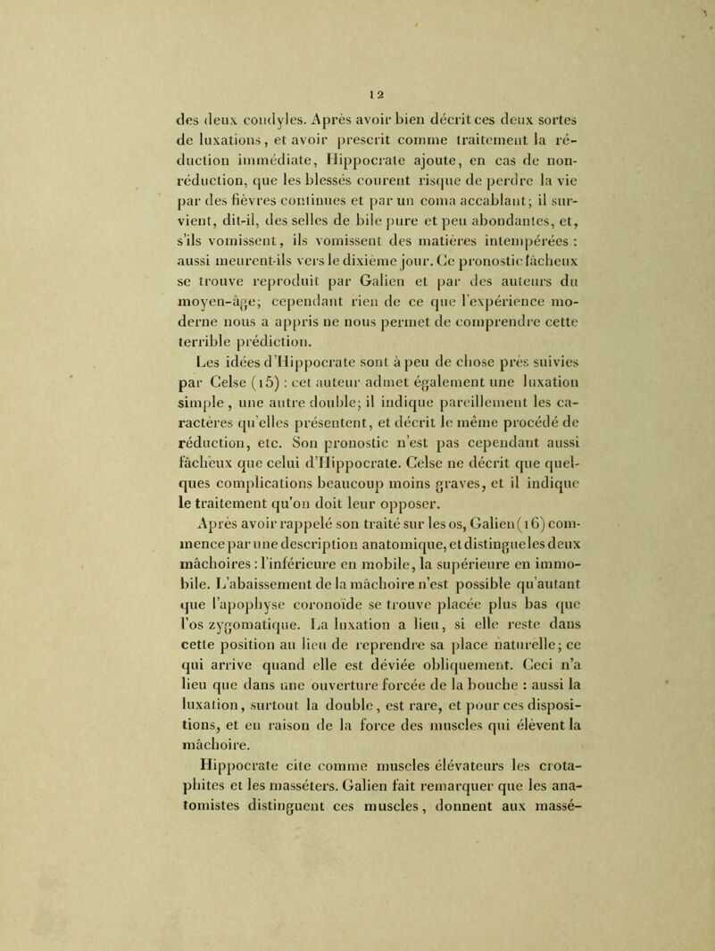 des deux condyles. Après avoir bien décrit ces deux sortes de luxations, et avoir prescrit comme traitement la ré- duction immédiate, Hippocrate ajoute, en cas de non- réduction, que les blessés courent risque de perdre la vie par des fièvres continues et par un coma accablant; il sur- vient, dit-il, des selles de bile pure et peu abondantes, et, s’ils vomissent, ils vomissent des matières intempérées: aussi meurent-ils vers le dixième jour. Ce pronostic fâcheux se trouve reproduit par Galien et par des auteurs du moyen-âge; cependant rien de ce que l’expérience mo- derne nous a appris ne nous permet de comprendre cette terrible prédiction. Les idées d’Hippocrate sont à peu de chose près suivies par Celse (t5) : cet auteur admet également une luxation simple, une autre double; il indique pareillement les ca- ractères qu elles présentent, et décrit le même procédé de réduction, etc. Son pronostic n’est pas cependant aussi fâcheux que celui d’Hippocrate. Celse ne décrit que quel- ques complications beaucoup moins graves, et il indique le traitement qu’on doit leur opposer. Après avoir rappelé son traité sur les os, Galien(t 6) com- mence par une description anatomique, et distingue les deux mâchoires : l’inférieure en mobile, la supérieure en immo- bile. L’abaissement de la mâchoire n’est possible qu’autant que l’apophyse eoronoïde se trouve placée plus bas que l’os zygomatique. La luxation a lieu, si elle reste dans cette position au lieu de reprendre sa place naturelle; ce qui arrive quand elle est déviée obliquement. Ceci n’a lieu que dans une ouverture forcée de la bouche : aussi la luxation, surtout la double, est rare, et pour ces disposi- tions, et en raison de la force des muscles qui élèvent la mâchoire. Hippocrate cite comme muscles élévateurs les crota- pliites et les masséters. Galien fait remarquer que les ana- tomistes distinguent ces muscles, donnent aux massé-