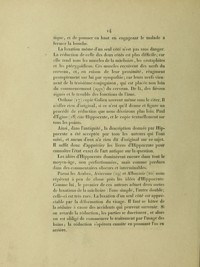 tique, et de pousser en haut en engageant le malade à fermer la bouche. La luxation même d’un seul côté n’est pas sans danger. La réduction de celle des deux côtés est plus difficile; car elle tend tous les muscles de la mâchoire , les crotaphites et les ptérygoïdiens. Ces muscles reçoivent des nerfs du cerveau, et, en raison de leur proximité, réagissent promptement sur lui par sympathie; car leurs nerfs vien- nent de la troisième conjugaison, qui est placée non loin du commencement (app) du cerveau. De là, des fièvres aiguës et le trouble des fonctions de l’âme. Oribase (1 y) copie Galien souvent même sans le citer. Il n’offre rien d’original, si ce n’est quil donne et figure un procédé de réduction que nous décrirons plus loin. Paul d’Égine (18) cite Llippocrate, et le copie textuellement sur tous les points. Ainsi, dans l’antiquité, la description donnée par Hip- pocrate a été acceptée par tous les auteurs qui l’ont suivi, et aucun d’eux n’a rien dit d’original sur ce sujet. Il suffit donc d’apprécier les livres d’Hippocrate pour connaître l’état exact de l’art antique sur la question. Les idées d’Hippocrate dominèrent encore dans tout le moyen-âge, non perfectionnées, mais comme perdues dans des commentaires obscurs et interminables. Parmi les Arabes, Avicenne (19) et Albucasis (20) nous répètent à peu de chose près les idées d’Hippocrate. Comme lui, le premier de ces auteurs admet deux sortes de luxations de la mâchoire : l’une simple, l’autre double; celle-ci est très rare. La luxation d’un seul côté est appré- ciable par la déformation du visage. Il faut se bâter de la réduire à cause des accidents qui peuvent survenir. Si on retarde la réduction, les parties se durcissent, et alors on est obligé de commencer le traitement par l’usage des bains ; la réduction s’opérera ensuite en poussant l'os en arrière.