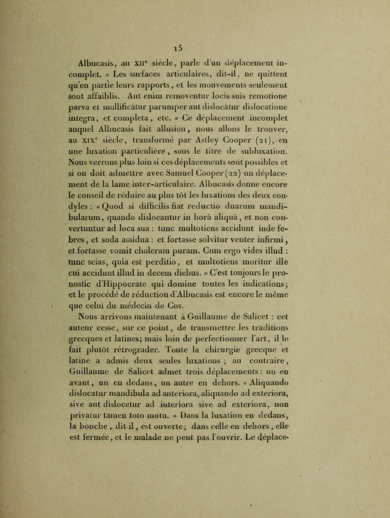 Albucasis, au XIIe siècle, parle d’un déplacement in- complet. « Les surfaces articulaires, dit-il, ne quittent qu’en partie leurs rapports, et les mouvements seulement sont affaiblis. Aut enim removentur locis suis remotione parva et mollificâtur parumper aut dislocâtur dislocatione integra, et compléta, etc. » Ce déplacement incomplet auquel Albucasis fait allusion, nous allons le trouver, au XIXe siècle, transformé par Astley Cooper (21), en une luxation particulière , sous le titre de subluxation. Nous verrons plus loin si ces déplacements sont possibles et si on doit admettre avec Samuel Cooper (22) un déplace- ment de la lame inter-articulaire. Albucasis donne encore le conseil de réduire au plus tôt les luxations des deux con- dyles : « Quod si difficilis fiat reductio duarum mandi- bularum, quando dislocantur in horâ aliquâ, et non con- vertuntur ad loca sua : tune multotiens accidunt inde fe- bres, et soda assidua : et fortasse solvitur venter infirmi, et fortasse vomit choleram puram. Cum ergo vides illud : tune scias, quia est perditio, et multotiens moritur ille cui accidunt illud in decein diebus. » C’est toujours le pro- nostic d’Hippocrate qui domine toutes les indications ; et le procédé de réduction d’Albucasis est encore le même que celui du médecin de Cos. Nous arrivons maintenant à Guillaume de Salicet : cet auteur cesse, sur ce point, de transmettre les traditions grecques et latines; mais loin de perfectionner l’art, il le fait plutôt rétrograder. Toute la chirurgie grecque et latine a admis deux seules luxations ; au contraire, Guillaume de Salicet admet trois déplacements : un en avant, un en dedans, un autre en dehors. « Aliquando dislocâtur mandibula adanteriora, aliquando ad exteriora, sive aut dislocetur ad iuteriora sive ad exteriora, non privatur tamen toto rnotu. » Dans la luxation en dedans, la bouche , dit-il, est ouverte; dans celle en dehors , elle est fermée, et le malade ne peut pas l’ouvrir. Le déplace-