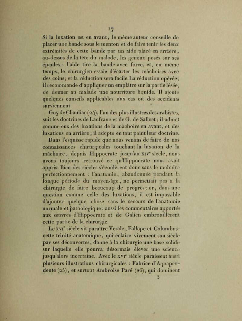 Si la luxation est en avant, le même auteur conseille de placer une bande sous le menton et de faire tenir les deux extrémités de cette bande par un aide placé en arrière, au-dessus de la tête du malade, les genoux posés sur ses épaules : l’aide tire la bande avec force, et, en même temps, le chirurgien essaie décarter les mâchoires avec des coins; et la réduction sera facile.La réduction opérée, il recommande d’appliquer un emplâtre sur la partie lésée, de donner au malade une nourriture liquide. Il ajoute quelques conseils applicables aux cas où des accidents surviennent. Guy deChauliac(24), l’un des plus illustres des arabistes, suit les doctrines de Lanfranc et de G. de Salicet; il admet comme eux des luxations de la mâchoire en avant, et des luxations en arrière ; il adopte en tout point leur doctrine. Dans l’esquisse rapide que nous venons de faire de nos connaissances chirurgicales touchant la luxation de la mâchoire, depuis Hippocrate jusqu’au xiv* siècle, nous avons toujours retrouvé ce qu’Hippocrate nous avait appris. Bien des siècles s’écoulèrent donc sans le moindre perfectionnement : l’anatomie , abandonnée pendant la longue période du moyen-âge, ne permettait pas â la chirurgie de faire beaucoup de progrès; or, dans une question comme celle des luxations, il est impossible d’ajouter quelque chose sans le secours de l’anatomie normale et pathologique : aussi les commentaires apportés aux oeuvres d’Hippocrate et de Galien embrouillèrent cette partie de la chirurgie. Le xvic siècle vit paraître Yesale, Fallope et Columbus: cette trinité anatomique, qui éclaire vivement son siècle par ses découvertes, donne à la chirurgie une base solide sur laquelle elle pourra désormais élever une science jusqu’alors incertaine. Avec le xvic siècle paraissent aussi plusieurs illustrations chirurgicales : Fabrice d’Aquapen- dente (25), et surtout Ambroise Paré (26), qui dominent 3