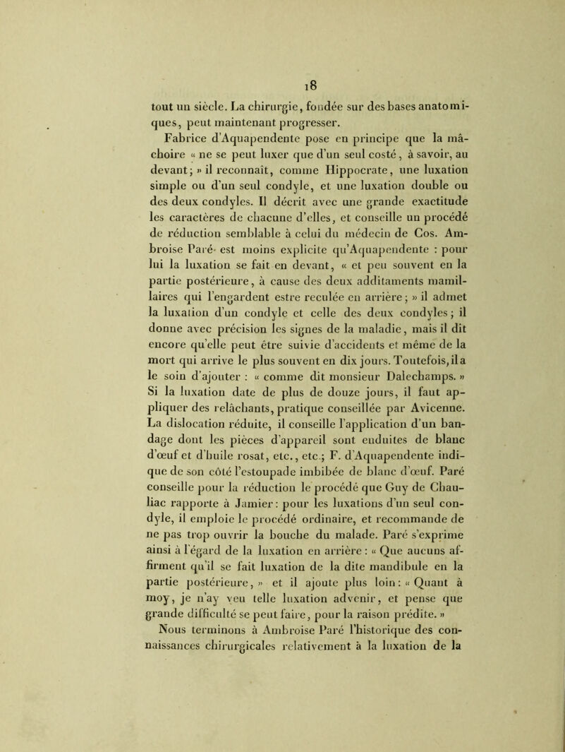 tout un siècle. La chirurgie, fondée sur des bases anatomi- ques, peut maintenant progresser. Fabrice d’Aquapendente pose en principe que la mâ- choire « ne se peut luxer que d’un seul costé , à savoir, au devant; » il reconnaît, comme Hippocrate, une luxation simple ou d’un seul condyle, et une luxation double ou des deux condyles. Il décrit avec une grande exactitude les caractères de chacune d’elles, et conseille un procédé de réduction semblable à celui du médecin de Cos. Am- broise Paré- est moins explicite qu’Aquapendente : pour lui la luxation se fait en devant, « et peu souvent en la partie postérieure, à cause des deux additaments mamil- laires qui l’engardent estre reculée en arrière ; » il admet la luxation d’un condyle et celle des deux condyles ; il donne avec précision les signes de la maladie, mais il dit encore qu elle peut être suivie d’accidents et même de la mort qui arrive le plus souvent en dix jours. Toutefois, il a le soin d’ajouter : « comme dit monsieur Dalechamps. » Si la luxation date de plus de douze jours, il faut ap- pliquer des relâchants, pratique conseillée par Avicenne. La dislocation réduite, il conseille l’application d’un ban- dage dont les pièces d’appareil sont enduites de blanc d’œuf et d’huile rosat, etc., etc.; F. d’Aquapendente indi- que de son côté l’estoupade imbibée de blanc d’œuf. Paré conseille pour la réduction le procédé que Guy de Cbau- liac rapporte à Jamier: pour les luxations d’un seul con- dyle, il emploie le procédé ordinaire, et recommande de ne pas trop ouvrir la bouche du malade. Paré s’exprime ainsi à l’égard de la luxation en arrière : « Que aucuns af- fii •ment qu’il se fait luxation de la dite mandibule en la partie postérieure,» et il ajoute plus loin: «Quant à moy, je n’ay veu telle luxation advenir, et pense que grande difficulté se peut faire, pour la raison prédite. » Nous terminons à Ambroise Paré l’historique des con- naissances chirurgicales relativement à la luxation de la