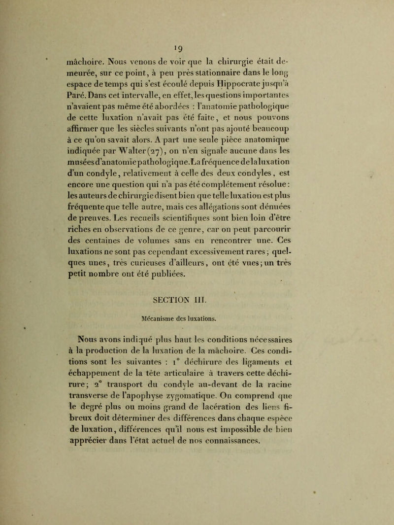 '9 mâchoire. Nous venons de voir que la chirurgie était de- meurée, sur ce point, à peu près stationnaire dans le long espace de temps qui s’est écoulé depuis Hippocrate jusqu’à Paré. Dans cet intervalle, en effet, les questions importantes n’avaient pas même été abordées : l’anatomie pathologique de cette luxation n’avait pas été faite, et nous pouvons affirmer que les siècles suivants n’ont pas ajouté beaucoup à ce qu’on savait alors. A part une seule pièce anatomique indiquée par Walter (27), on n’en signale aucune dans les musées d’anatomie pathologique.La fréquence de laluxation d’un condyle, relativement à celle des deux condyles , est encore une question qui n’a pas été complètement résolue : les auteurs de chirurgie disent bien que telle luxation est plus fréquente que telle autre, mais ces allégations sont dénuées de preuves. Les recueils scientifiques sont bien loin d’être riches en observations de ce genre, car on peut parcourir des centaines de volumes sans en rencontrer une. Ces luxations ne sont pas cependant excessivement rares ; quel- ques unes, très curieuses d’ailleurs, ont été vues ; un très petit nombre ont été publiées. SECTION III. Mécanisme des luxations. Nous avons indiqué plus haut les conditions nécessaires à la production de la luxation de la mâchoire. Ces condi- tions sont les suivantes : i° déchirure des ligaments et échappement de la tête articulaire à travers cette déchi- rure; 20 transport du condyle au-devant de la racine transverse de l’apophyse zygomatique. On comprend que le degré plus ou moins grand de lacération des liens fi- breux doit déterminer des différences dans chaque espèce de luxation, différences qu’il nous est impossible de bien apprécier dans l’état actuel de nos connaissances.