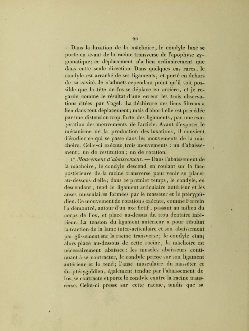 Dans la luxation de la mâchoire, le condyle luxé se porte en avant de la racine transverse de l’apophyse zy- gomatique; ce déplacement n’a lieu ordinairement que dans cette seule direction. Dans quelques cas rares, le condyle est arraché de ses ligaments, et porté en dehors de sa cavité. .Te n’admets cependant point qu’il soit pos- sible que la tête de l’os se déplace en arrière, et je re- garde comme le résultat d’une erreur les trois observa- tions citées par Vogel. La déchirure des liens fibreux a lieu dans tout déplacement; mais d’abord elle est précédée par une distension trop forte des ligaments , par une exa- gération des mouvements de l’article. Avant d’exposer le mécanisme de la production des luxations, il convient d’étudier ce qui se passe dans les mouvements de la mâ- choire. Celle-ci exécute trois mouvements : un d’abaisse- ment ; un de restitution ; un de rotation. i° Mouvement d’abaissement. — Dans l’abaissement de la mâchoire, le condyle descend en roulant sur la face postérieure de la racine transverse pour venir se placer au-dessous d’elle; dans ce premier temps, le condyle, en descendant, tend le ligament articulaire antérieur et les anses musculaires formées par le masséter et le ptérygoi- dien. Ce mouvement de rotation s’exécute, comme Ferrein l’a démontré, autour d’un axe fictif, passant au milieu du corps de l’os, et placé au-dessus du trou dentaire infé- rieur. La tension du ligament antérieur a pour résultat la traction de la lame inter-articulaire et son abaissement par glissement sur la racine transverse ; le condyle étant alors placé au-dessous de cette x’acine, la mâchoire est nécessairement abaissée : les muscles abaisseurs conti- nuant à se contracter, le condyle presse sur son ligament antérieur et le tend ; l’anse musculaire du masséter et du ptérygoidien, également tendue par l’abaissement de l’os, se contracte et porte le condyle contre la racine trans- verse. Celui-ci presse sur cette racine, tandis que sa