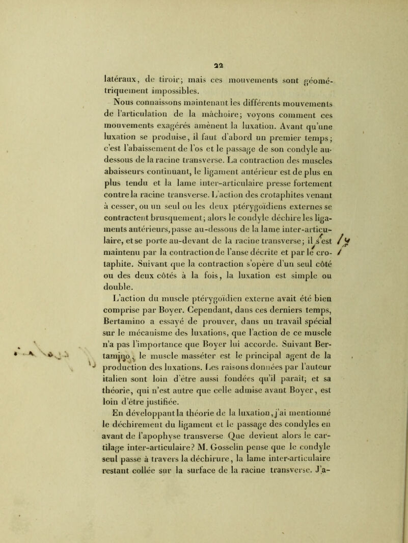 32 * ^ h latéraux, de tiroir; mais ces mouvements sont géomé- triquement impossibles. Nous connaissons maintenant les différents mouvements de l’articulation de la mâchoire; voyons comment ces mouvements exagérés amènent la luxation. Avant qu’une luxation se produise, il faut d’abord un premier temps; c’est l’abaissement de l’os et le passage de son condyle au- dessous de la racine transverse. La contraction des muscles abaisseurs continuant, le ligament antérieur est de plus en plus tendu et la lame inter-articulaire presse fortement contre la racine transverse. L’action des crotaphites venant à cesser, ou un seul ou les deux ptérygoïdiens externes se contractent brusquement; alors le condyle déchire les liga- ments antérieurs, passe au-dessous de la lame inter-articu- laire, et se porte au-devant de la racine transverse; il s^est A 1 § . maintenu par la contraction de l’anse décrite et par le cro- / taphite. Suivant que la contraction s’opère d’un seul côté ou des deux côtés à la fois, la luxation est simple ou double. L’action du muscle ptérygoïdien externe avait été bien comprise par Boyer. Cependant, dans ces derniers temps, Bertamino a essayé de prouver, dans un travail spécial sur le mécanisme des luxations, que l’action de ce muscle n’a pas l’importance que Boyer lui accorde. Suivant Ber- tamjqo,, le muscle masséter est le principal agent de la production des luxations. Les raisons données par l’auteur italien sont loin d'ètre aussi fondées qu’il paraît; et sa théorie, qui n’est autre que celle admise avant Boyer, est loin d’être justifiée. En développant la théorie de la luxation, j’ai mentionné le déchirement du ligament et le passage des condyles eu avant de l’apophyse transverse Que devient alors le car- tilage inter-articulaire? M. Gosselin pense que le condyle seul passe à travers la déchirure, la lame inter-articulaire restant collée sur la surface de la racine transverse. J’a-