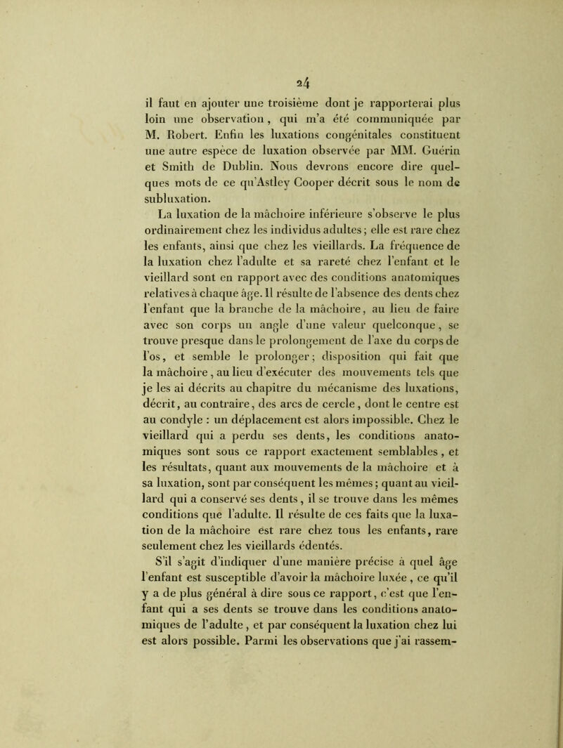 il faut en ajouter une troisième dont je rapporterai plus loin une observation, qui m’a été communiquée par M. Robert. Enfin les luxations congénitales constituent une autre espèce de luxation observée par MM. Guérin et Smith de Dublin. Nous devrons encore dire quel- ques mots de ce qu’Astley Cooper décrit sous le nom de subluxation. La luxation de la mâchoire inférieure s’observe le plus ordinairement chez les individus adultes ; elle est rare chez les enfants, ainsi que chez les vieillards. La fréquence de la luxation chez l’adulte et sa rareté chez l’enfant et le vieillard sont en rapport avec des conditions anatomiques relatives à chaque âge. 11 résulte de l’absence des dents chez l’enfant que la branche de la mâchoire, au lieu de faire avec son corps un angle d’une valeur quelconque, se trouve presque dans le prolongement de l’axe du corps de l’os, et semble le prolonger ; disposition qui fait que la mâchoire, au lieu d’exécuter des mouvements tels que je les ai décrits au chapitre du mécanisme des luxations, décrit, au contraire, des arcs de cercle , dont le centre est au condyle : un déplacement est alors impossible. Chez le vieillard qui a perdu ses dents, les conditions anato- miques sont sous ce rapport exactement semblables , et les résultats, quant aux mouvements de la mâchoire et à sa luxation, sont par conséquent les mêmes ; quant au vieil- lard qui a conservé ses dents , il se trouve dans les mêmes conditions que l’adulte. Il résulte de ces faits que la luxa- tion de la mâchoire est rare chez tous les enfants, rare seulement chez les vieillards édentés. S’il s’agit d’indiquer d’une manière précise à quel âge l’enfant est susceptible d’avoir la mâchoire luxée , ce qu’il y a de plus général à dire sous ce rapport, c’est que l’en- fant qui a ses dents se trouve dans les conditions anato- miques de l’adulte , et par conséquent la luxation chez lui est alors possible. Parmi les observations que j'ai rassem-