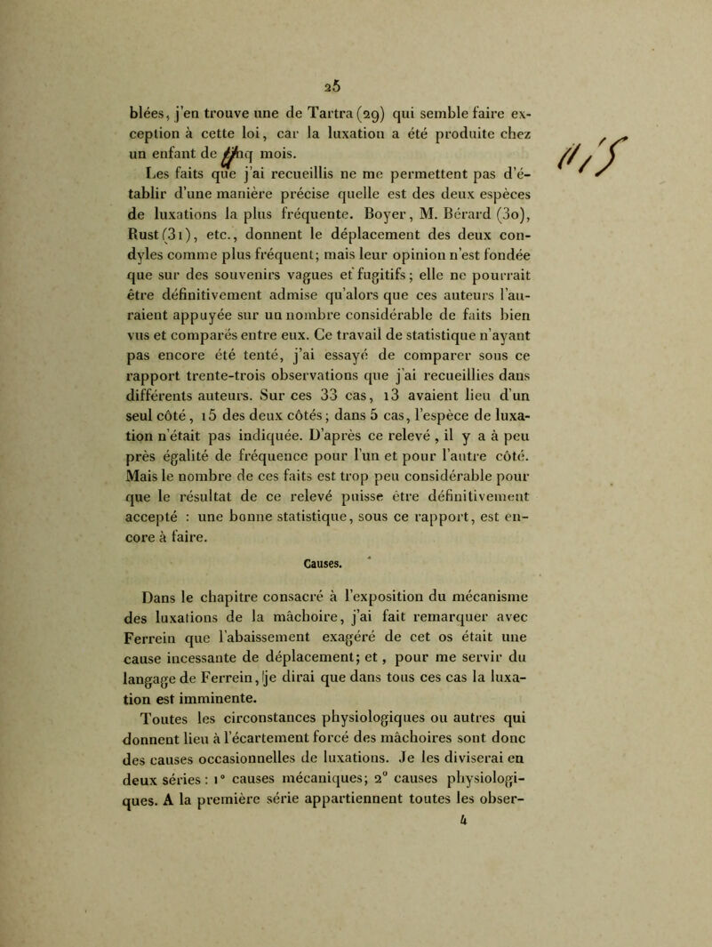 2Ô blées, j’en trouve une de Tartra(2g) qui semble faire ex- ception à cette loi, car la luxation a été produite chez un enfant de ^jfaq mois. Les faits que j’ai recueillis ne me permettent pas d’é- tablir d’une manière précise quelle est des deux espèces de luxations la plus fréquente. Boyer, M. Bérard (3o), Rust(3i), etc., donnent le déplacement des deux con- dyles comme plus fréquent; mais leur opinion n’est fondée que sur des souvenirs vagues et fugitifs; elle ne pourrait être définitivement admise qu’alors que ces auteurs l’au- raient appuyée sur un nombre considérable de faits bien vus et comparés entre eux. Ce travail de statistique n’ayant pas encore été tenté, j’ai essayé de comparer sous ce rapport trente-trois observations que j’ai recueillies dans différents auteurs. Sur ces 33 cas, i3 avaient lieu d’un seul côté, i5 des deux côtés ; dans 5 cas, l’espèce de luxa- tion n’était pas indiquée. D’après ce relevé , il y a à peu près égalité de fréquence pour l’un et pour l’autre côté. Mais le nombre de ces faits est trop peu considérable pour que le résultat de ce relevé puisse être définitivement accepté : une bonne statistique, sous ce rapport, est en- core à faire. Causes. Dans le chapitre consacré à l’exposition du mécanisme des luxations de Ja mâchoire, j’ai fait remarquer avec Ferrein que l’abaissement exagéré de cet os était une cause incessante de déplacement; et, pour me servir du langage de Ferrein, Ije dirai que dans tous ces cas la luxa- tion est imminente. Toutes les circonstances physiologiques ou autres qui donnent lieu à l’écartement forcé des mâchoires sont donc des causes occasionnelles de luxations. Je les diviserai en deux séries : 1° causes mécaniques; 2° causes physiologi- ques. A la première série appartiennent toutes les obser- k