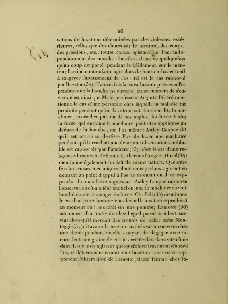 varions de luxations déterminées par des violences exté- l'ieures, telles que des chutes sur le menton, des coups, des pressions, etc.; toutes causes agissant ,sur l’os, indé- > ' pendamment des muscles. En effet, il arrive quelquefois qu’un coup est porté, pendant le bâillement, sur le men- ton; l’action contondante agit alors de haut en bas et tend à exagérer l’abaissement de l’os ; tel est le cas rapporté par Rava t on (3 2). D’autres fois la cause luxante p resse su r l’os pendant que la bouche est ouverte, ou au moment de s’ou- vrir; c’est ainsi que M. le professeur Auguste Bérard men- tionne le cas d’une personne chez laquelle la maladie fut produite pendant qu’ou la retournait dans son lit; la mâ- choire, accrochée par un de ses angles, fut luxée. Enfin la force qui entraîne la mâchoire peut être appliquée au dedans de la bouche, sur l’os même : Astley Cooper dit qu’il est arrivé au dentiste Fox de luxer une mâchoire pendant qu’il arrachait une dent; une observation sembla- ble est rapportée par Fauchard (33); c’est le cas d’une re- ligieuse du couvent de Sainte-Catherine d’Angers; Duval(34) mentionne également un fait de même nature. Quelque- fois les causes mécaniques dont nous parlons agissent en donnant un point d’appui à l’os au moment où il se rap- proche du maxillaire supérieur : Astley Cooper rapporte l’observation d’un aliéné auquel on luxa la mâchoire en vou- lant lui donnera manger de force; Ch. Bell (35) mentionne le cas d’un jeune homme chez lequel la luxation se produisit au moment où i! mordait sur une pomme; Lamotte (36) cite un cas d’un individu chez lequel pareil accident sur- vint alors qu’il mordait des croûtes de pain; enfin Mon- teggia(37)ditavoirobservé un cas de luxation survenu chez une dame pendant qu’elle essayait de dégager avec un cure-dent une graine de citron arrêtée dans la cavité d’une dent. Les causes agissent quelquefois en fracturant d’abord l’os, et déterminant ensuite une luxation : à ce cas se rap- portent l’observation de Lamotte , d’une femme chez la-