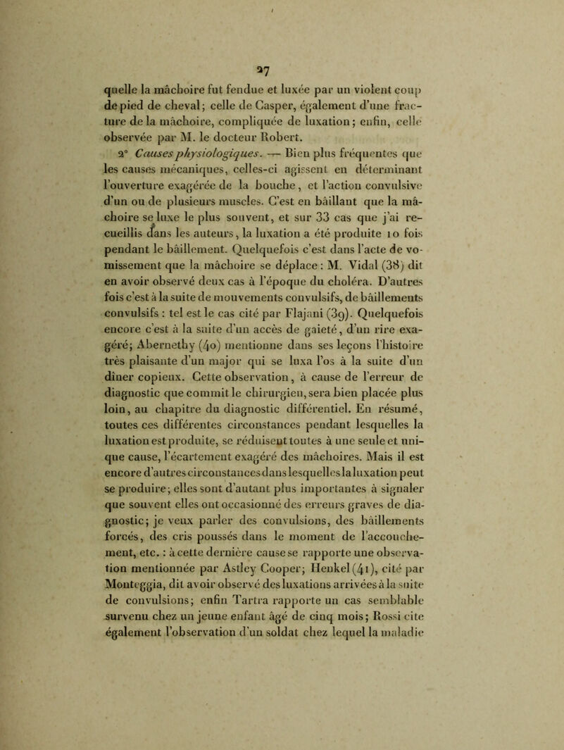 I *7 quelle la mâchoire fut fendue et luxée par un violent coup de pied de cheval; celle de Casper, également d’une frac- ture delà mâchoire, compliquée de luxation; enfin, celle observée par M. le docteur Robert. 2° Causes physiologiques. -r- Bien plus fréquentes que les causes mécaniques, celles-ci agissent en déterminant l’ouverture exagérée de la bouche, et l’action convulsive d’un ou de plusieurs muscles. C’est en bâillant que la mâ- choire se luxe le plus souvent, et sur 33 cas que j’ai re- cueillis cfans les auteurs, la luxation a été produite î o fois pendant le bâillement. Quelquefois c’est dans l’acte de vo- missement que la mâchoire se déplace : M. Vidal (38) dit en avoir observé deux cas à l’époque du choléra. D’autres fois c’est à la suite de mouvements convulsifs, de bâillements convulsifs : tel est le cas cité par Flajani (39). Quelquefois encore c’est à la suite d’un accès de gaieté, d’un rire exa- géré; Abernethy (/jo) mentionne dans ses leçons l’histoire très plaisante d’un major qui se luxa l’os à la suite d’un dîner copieux. Cette observation , à cause de l’erreur de diagnostic que commit le chirurgien, sera bien placée plus loin, au chapitre du diagnostic différentiel. En résumé, toutes ces différentes circonstances pendant lesquelles la luxation est produite, se réduisent toutes à une seule et uni- que cause, l’écartement exagéré des mâchoires. Mais il est encore d’autres circonstances dans lesquelles laluxation peut se produire; elles sont d’autant plus importantes à signaler que souvent elles ont occasionné des erreurs graves de dia- gnostic; je veux parler des convulsions, des bâillements forcés, des cris poussés dans le moment de l'accouche- ment, etc. : à cette dernière cause se rapporte une observa- tion mentionnée par Astîey Cooper; Henkel(4i), cité par Monteggia, dit avoir observé des luxations arrivées à la suite de convulsions; enfin Tartra rapporte un cas semblable survenu chez un jeune enfant âgé de cinq mois; Rossi cite également l’observation d’un soldat chez lequel la maladie