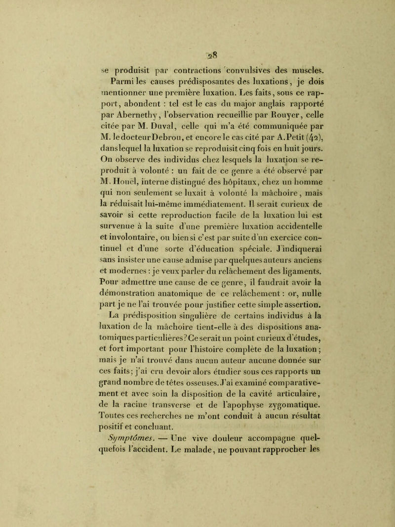 se produisit par contractions convulsives des muscles. Parmi les causes prédisposantes des luxations, je dois mentionner une première luxation. Les faits, sous ce rap- port, abondent : tel est le cas du major anglais rapporté par Abernethy, l’observation recueillie par Rouyer, celle citée par M. Du val, celle qui m’a été communiquée par M. le docteur Debrou, et encore le cas cité par A.Petit (42), danslequel la luxation se reproduisit cinq fois en huit jours. On observe des individus chez lesquels la luxation se re- produit à volonté : un fait de ce genre a été observé par M. Houel, interne distingué des hôpitaux, chez un homme qui non seulement se luxait à volonté la mâchoire, mais la réduisait lui-même immédiatement. Il serait curieux de savoir si cette reproduction facile de la luxation lui est survenue à la suite d’une première luxation accidentelle et involontaire, ou biensi c’est par suite d’un exercice con- tinuel et d’une sorte d’éducation spéciale, ^indiquerai sans insister une cause admise par quelques auteurs anciens et modernes : je veux parler du relâchement des ligaments. Pour admettre une cause de ce genre, il faudrait avoir la démonstration anatomique de ce relâchement : or, nulle part je ne l’ai trouvée pour justifier cette simple assertion. La prédisposition singulière de certains individus à la luxation de la mâchoire tient-elle à des dispositions ana- tomiques particulières?Ce serait un point curieux d’études, et fort important pour l’histoire complète de la luxation ; mais je n’ai trouvé dans aucun auteur aucune donnée sur ces faits; j’ai cru devoir alors étudier sous ces rapports un grand nombre de têtes osseuses. .T’ai examiné comparative- ment et avec soin la disposition de la cavité articulaire, de la racine transverse et de l’apophyse zygomatique. Toutes ces recherches ne m’ont conduit à aucun résultat positif et concluant. Symptômes. — Une vive douleur accompagne quel- quefois l’accident. Le malade, ne pouvant rapprocher les