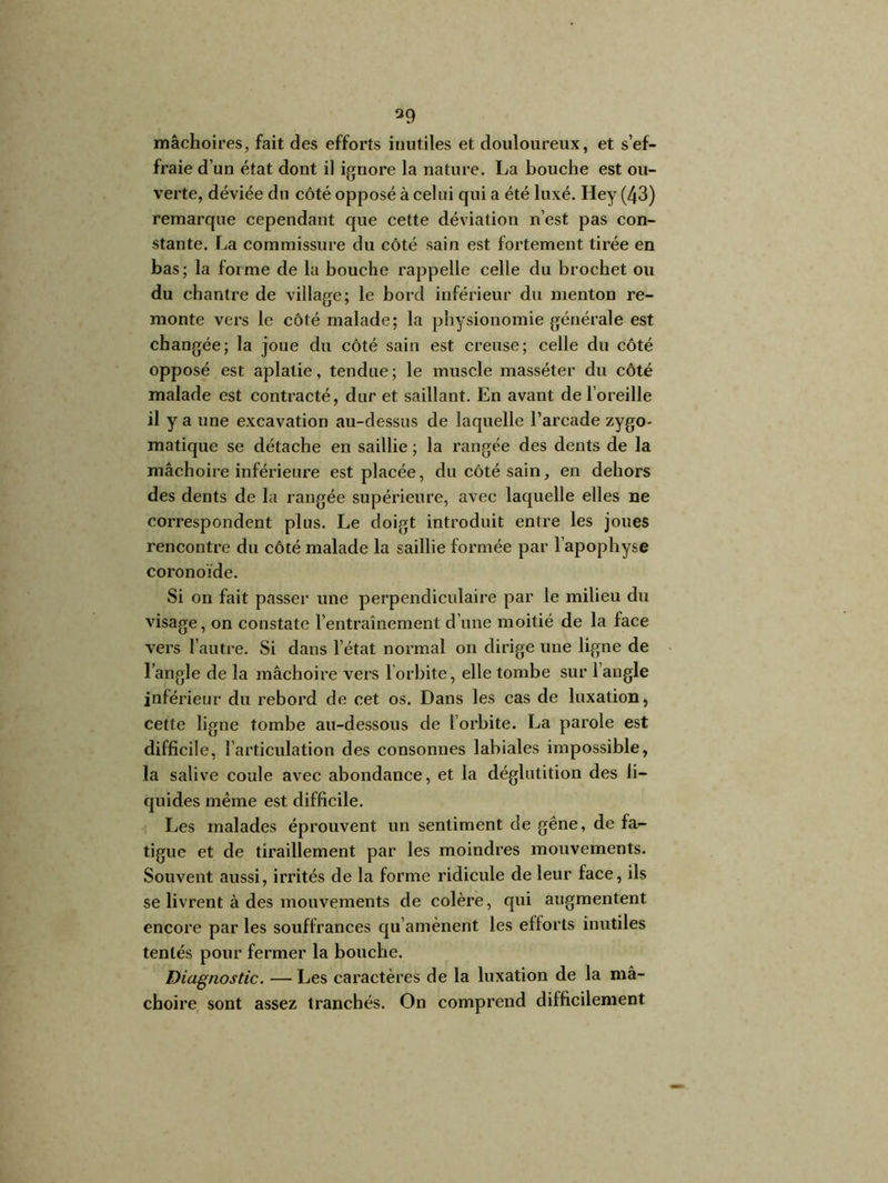 39 mâchoires, fait des efforts inutiles et douloureux, et s’ef- fraie d’un état dont il ignore la nature. La bouche est ou- verte, déviée du côté opposé à celui qui a été luxé. Hey (43) remarque cependant que cette déviation ri’est pas con- stante. La commissure du côté sain est fortement tirée en bas; la forme de la bouche rappelle celle du brochet ou du chantre de village; le bord inférieur du menton re- monte vers le côté malade; la physionomie générale est changée; la joue du côté sain est creuse; celle du côté opposé est aplatie, tendue; le muscle masséter du côté malade est contracté, dur et saillant. En avant de l’oreille il y a une excavation au-dessus de laquelle l’arcade zygo- matique se détache en saillie ; la rangée des dents de la mâchoire inférieure est placée, du côté sain, en dehors des dents de la rangée supérieure, avec laquelle elles ne correspondent plus. Le doigt introduit entre les joues rencontre du côté malade la saillie formée par l'apophyse coronoïde. Si on fait passer une perpendiculaire par le milieu du visage, on constate l’entraînement d’une moitié de la face vers l’autre. Si dans l’état normal on dirige une ligne de l’angle de la mâchoire vers l’orbite, elle tombe sur l’angle inférieur du rebord de cet os. Dans les cas de luxation, cette ligne tombe au-dessous de l’orbite. La parole est difficile, 1 articulation des consonnes labiales impossible, la salive coule avec abondance, et la déglutition des li- quides même est difficile. Les malades éprouvent un sentiment de gêne, de fa- tigue et de tiraillement par les moindres mouvements. Souvent aussi, irrités de la forme ridicule de leur face, ils se livrent à des mouvements de colère, qui augmentent encoi’e par les souffrances qu’amènent les ellorts inutiles tentés pour fermer la bouche. Diagnostic. — Les caractères de la luxation de la mâ- choire sont assez tranchés. On comprend difficilement