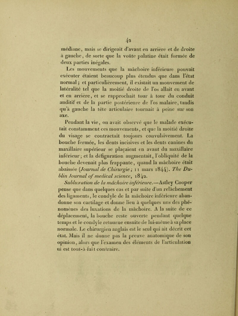 médiane, mais se dirigeait d’avant en arrière et de droite à gauche, de sorte que la voûte palatine était formée de deux parties inégales. Les mouvements que la mâchoire inférieure pouvait exécuter étaient beaucoup plus étendus que dans l’état normal ; et particulièrement, il existait un mouvement de latéralité tel que la moitié droite de l’os allait en avant et en arrière, et se rapprochait tour à tour du conduit auditif et de la partie postérieure de l’os malaire, tandis qu’à gauche la tête articulaire tournait à peine sur son axe. Pendant la vie, on avait observé que le malade exécu- tait constamment ces mouvements, et que la moitié droite du visage se contractait toujours convulsivement. La bouche fermée, les dents incisives et les dents canines du maxillaire supérieur se plaçaient en avant du maxillaire inférieur; et la défiguration augmentait, l'obliquité de la bouche devenait plus frappante, quand la mâchoire était abaissée {Journal de Chirurgie ; 11 mars 1844) * The Du- blin Journal of médical science, 1842. Subluxation de la mâchoire inférieure.—Astley Gooper pense que dans quelques cas et par suite d’un relâchement des ligaments, le condyle de la mâchoire inférieure aban- donne son cartilage et donne lieu à quelques uns des phé- nomènes des luxations de la mâchoire. A la suite de ce déplacement, la bouche reste ouverte pendant quelque temps et le condyle retourne ensuite de lui-même à sa place normale. Le chirurgien anglais est le seul qui ait décrit cet état. Mais il ne donne pas la preuve anatomique de son opinion, alors que l’examen des éléments de l’articulation ni est tout-à fai t contraire.