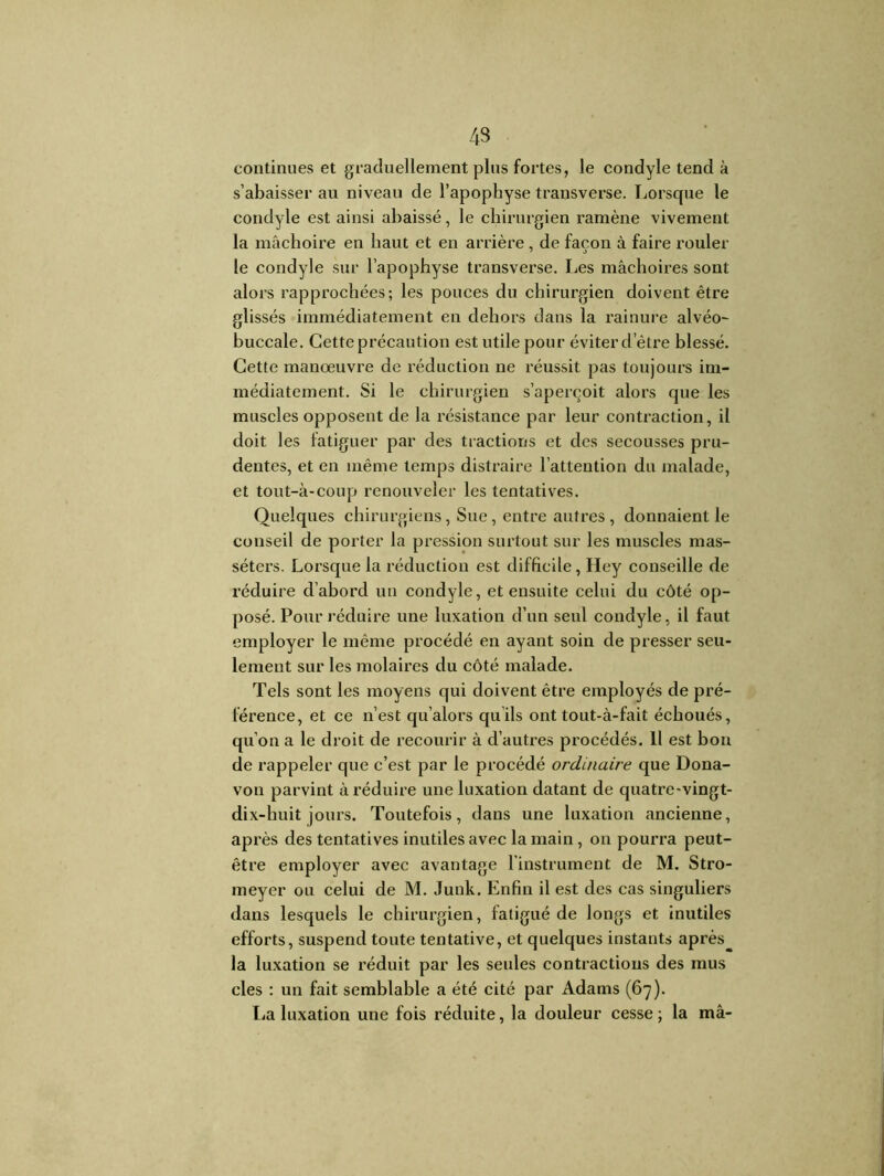 43 continues et graduellement plus fortes, le condyle tend à s’abaisser au niveau de l’apophyse transverse. Lorsque le condyle est ainsi abaissé, le chirurgien ramène vivement la mâchoire en haut et en arrière , de façon à faire rouler le condyle sur l’apophyse transverse. Les mâchoires sont alors rapprochées; les pouces du chirurgien doivent être glissés immédiatement en dehors dans la rainure alvéo- buccale. Cette précaution est utile pour éviter d’être blessé. Cette manœuvre de réduction ne réussit pas toujours im- médiatement. Si le chirurgien s’aperçoit alors que les muscles opposent de la résistance par leur contraction, il doit les fatiguer par des tractions et des secousses pru- dentes, et en même temps distraire l’attention du malade, et tout-à-coup renouveler les tentatives. Quelques chirurgiens, Sue, entre autres , donnaient le conseil de porter la pression surtout sur les muscles mas- séters. Lorsque la réduction est difficile, Hey conseille de réduire d’abord un condyle, et ensuite celui du côté op- posé. Pour réduire une luxation d’un seul condyle, il faut employer le même procédé en ayant soin de presser seu- lement sur les molaires du côté malade. Tels sont les moyens qui doivent être employés de pré- férence, et ce n’est qu’alors quils ont tout-à-fait échoués, qu’on a le droit de recourir à d’autres procédés. Il est bon de rappeler que c’est par le procédé ordinaire que Dona- von parvint à réduire une luxation datant de quatre-vingt- dix-huit jours. Toutefois, dans une luxation ancienne, après des tentatives inutiles avec la main, on pourra peut- être employer avec avantage l’instrument de M. Stro- meyer ou celui de M. Junk. Enfin il est des cas singuliers dans lesquels le chirurgien, fatigué de longs et inutiles efforts, suspend toute tentative, et quelques instants après la luxation se réduit par les seules contractions des mus clés : un fait semblable a été cité par Adams (67). lia luxation une fois réduite, la douleur cesse; la mâ-