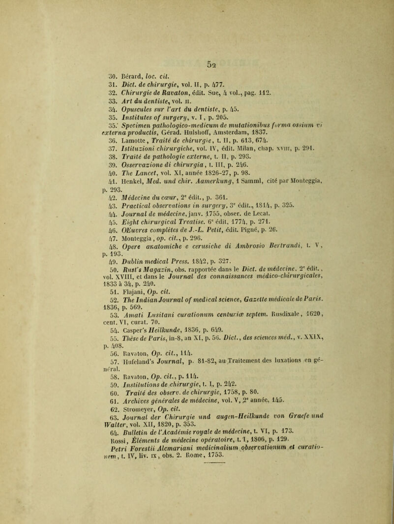 Ô2 30. Bérard, loc. cit. 31. Dict. de chirurgie, vol. II, p. 477. 32. Chirurgie de Ravaton, édit. Sue, h vol.,pag. 112. 33. Art du dentiste, vol. n. 34. Opuscules sur l’art du dentiste, p. 45. 35. Institutes of sur g erg, v. I, p. 205. 35. ' Specimen pathologico-medicum de inutalionibus forma ossium vi externaproductis, Gérad. Hulsholî, Amsterdam, 1837. 36. Lamotte, Traité de chirurgie, t. II, p. 613, 674. 37. Istituzioni chirurgiche, vol. IV, édil. Milan, cliap. xviir, p. 291. 38. Traité de pathologie externe, t. Il, p. 293. 39. Osservazione di chirurgia, t. III, p. 246. 40. Tlie Lancet, vol. XI, année 1826-27, p. 98. 41. Ilenkel, Med. und chir. Àamerkung, 1 Samml, cité par Monleggia, ]). 293. 42. Médecine du cœur, 2e édit., p. 361. 43. Practical observations in surgery, 3e édit., 1814, p. 325. 44. Journal de médecine, janv. 1755, obser. de Lecat. 45. Eight chirurgical Treatise. 6e édil, 1774, p. 271. 46. OEuvres complètes de J.-L. Petit, édit. Pigné, p. 26. 47. Monteggia, op. cit., p. 296. 48. Opéré analomiche e cerusiche di Ambrosio Berlrandi, t. V, p. 193. 49. Dublin medical Press. 1842, p. 327. 50. Rust’s Magazin, obs. rapportée dans le Dict. de médecine, 2e édit., vol. XVIII, et dans le Journal des connaissances médico-chirurgicales, 1833 à 34, p. 240. 51. Flajani, Op. cit. 52. The Indian Journal of medical science, Gazette médicale de Paris. 1836, p. 569. 53. Amati Lusitani curationum centuriœ septem. P.usdixale, 1620, cent. VI, curât. 70. 54. Casper's Heilkunde, 1836, p. 649. 55. Thèse de Paris, in-8, an XI, p. 56. Dict., des sciencesméd., v. XXIX, p. 408. 56. Bavaton, Op. cit., 114. 57. Hufeland’s Journal, p. 81-82, au Traitement des luxations en gé- néral. 58. Bavaton, Op. cit., p. 114. 59. Institutions de chirurgie, t. I, p. 242. 60. Traité des observ. de chirurgie, 1758, p. 80. 61. Archives générales de médecine, vol. V, 2e année, 145. 62. Stromeyer, Op. cit. 63. Journal der Chirurgie und augen-Heilkunde von Graefc und Walter, vol. XII, 1820, p. 353. 64. Bulletin de l’Académie royale de médecine, t. VI, p. 173. Bossi, Éléments de médecine opératoire, t.l, 1806, p. 129. Pétri Forestii Alcmariani medicinalium observationum et curalio- nem, t. IV, liv. ix, obs. 2. Borne, 1753.