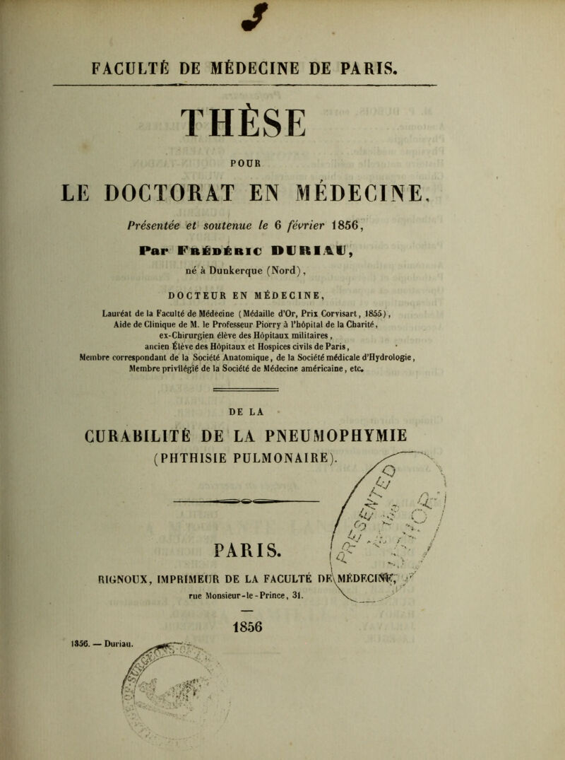 J FACULTÉ DE MÉDECINE DE PARIS. THÈSE POUR LE DOCTORAT EN MÉDECINE. Présentée et soutenue le 6 février 1856, Par Frédéric DVRI41I, né à Dunkerque (Nord), DOCTEUR EN MÉDECINE, Lauréat de la Faculté de Médecine (Médaille d’Or, Prix Corvisart, 1855), Aide de Clinique de M. le Professeur Piorry à l’hôpital de la Charité, ex-Chirurgien élève des Hôpitaux militaires, ancien Élève des Hôpitaux et Hospices civils de Paris, Membre correspondant de la Société Anatomique, de la Société médicale d’Hydrologie, Membre privilégié de la Société de Médecine américaine, etc. DE LA CURABILITÉ DE LA PNEUMOPHYMIE (PHTHISIE PULMONAIRE PARIS. RIGNOUX, IMPRIMEUR DE LA FACULTÉ DI IFClSSf, / rue Monsieur-le-Prince, 31. 1856