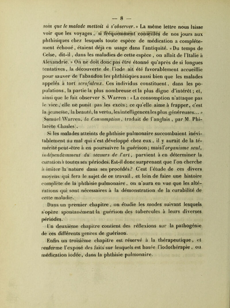 soin que le malade mettait à s'observer. » La même lettre nous laisse voir que les voyages , si fréquemment conseillés de nos jours aux phthisiques chez lesquels toute espèce de médication a complète- ment échoué, étaient déjà en usage dans l’antiquité. « Du temps de Celse, dit-il, dans les maladies de cette espèce , on allait de l’Italie à Alexandrie. » On ne doit donc pas être étonné qu’après de si longues tentatives, la découverte de l’iode ait été favorablement accueillie pour sauver de l’abandon les phthisiques aussi bien que les malades appelés à tort scrofuleux. Ces individus constituent, dans les po- pulations, la partie la plus nombreuse et la plus digne d’intérêt; et, ainsi que le fait observer S. Warren : « La consomption n’attaque pas ie vice, elle ne punit pas les excès; ce qu’elle aime à frapper, c’est la jeunesse, iabeauté, la vertu, lesintelligenceslesplus généreuses... » Samuel Warren, la Consomption, traduit de l’anglais , par M. Phi- larète Chasles). Si les malades atteints de phthisie pulmonaire succombaient inévi- tablement au mal qui s’est développé chez eux, il y aurait de la té- mérité peut-être à en poursuivre la guérison; maisl’organisme seul, indépendamment du secours de fart, parvient à en déterminer la curation à toutes ses périodes. Est-il donc surprenant que l’on cherche à imiter la nature dans ses procédés? C’est l’étude de ces divers moyens qui fera le sujet de ce travail, et loin de faire une histoire complète de la phthisie pulmonaire, on n’aura en vue que les alté- rations qui sont nécessaires à la démonstration de la curabilité de cette maladie. Dans un premier chapitre, on étudie les modes suivant lesquels s’opère spontanément la guérison des tubercules à leurs diverses périodes. Un deuxième chapitre coulient des réflexions sur la pathogénie de ces différents genres de guérison. Enfin un troisième chapitre est réservé à la thérapeutique , et j'enferme l’exposé des faits sur lesquels est basée l’iodolhérapie , ou médication iodée, dans la phthisie pulmonaire.