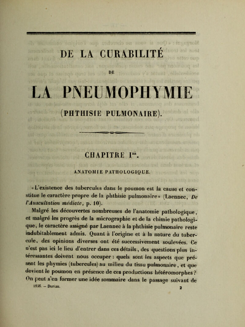 DE (PHTHISIE PULMONAIRE). CHAPITRE I“. ANATOMIE PATHOLOGIQUE. « L’existence des tubercules dans le poumon est la cause et con- stitue le caractère propre delà phthisie pulmonaire» (Laennec, De l’Auscultation médiate, p. 10). Malgré les découvertes nombreuses de l’anatomie pathologique, et malgré les progrès de la micrographie et de la chimie pathologi- que, le caractère assigné par Laennec à la phthisie pulmonaire reste indubitablement admis. Quant à l’origine et à la nature du tuber- cule, des opinions diverses ont été successivement soulevées. Ce n’est pas ici le lieu d’entrer dans ces détails, des questions plus in- téressantes doivent nous occuper : quels sont les aspects que pré- sent les phymies (tubercules) au milieu du tissu pulmonaire, et que devient le poumon en présence de ces productions hétéromorphes ? On peut s’en former une idée sommaire dans le passage suivant de 1856. — Duriau. «