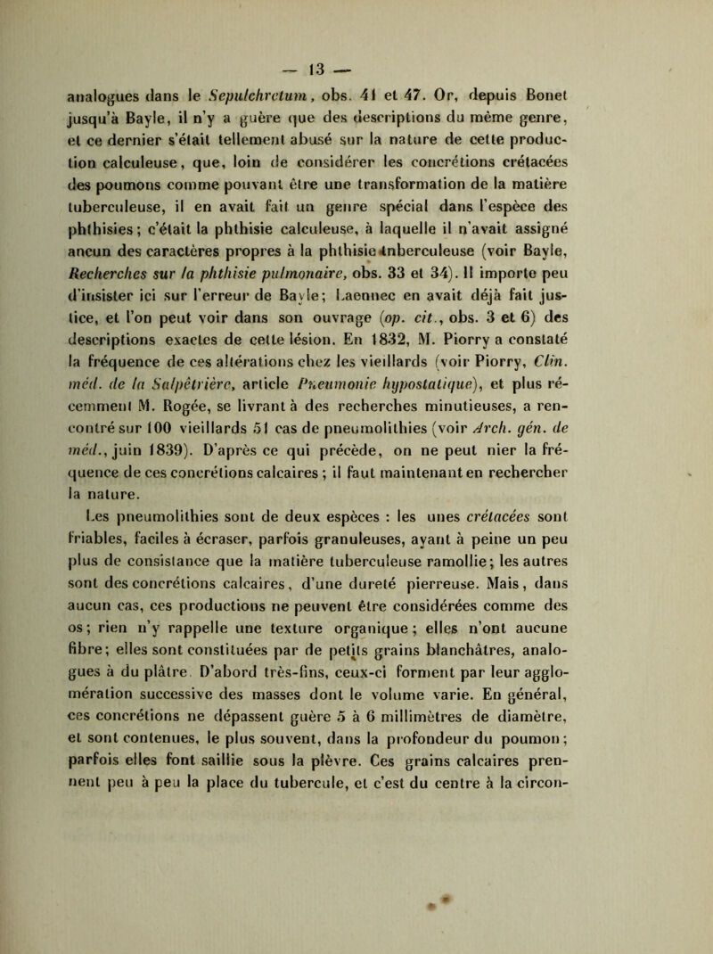 analogues dans le Sepulchrctum, obs. 41 et 47. Or, depuis Bonet jusqu’à Bayle, il n’y a guère que des descriptions du même genre, et ce dernier s’était tellement abusé sur la nature de cette produc- tion calculeuse, que, loin de considérer les concrétions crétacées des poumons comme pouvant être une transformation de la matière tuberculeuse, il en avait fait un genre spécial dans l’espèce des phthisies; c’était la phthisie calculeuse, à laquelle il n’avait assigné ancun des caractères propres à la phthisie <tnberculeuse (voir Bayle, Recherches sur la phthisie pulmonaire, obs. 33 et 34). 11 importe peu d'insister ici sur l’erreur de Bayle; Laennec en avait déjà fait jus- tice, et l’on peut voir dans son ouvrage (op. cit., obs. 3 et 6) des descriptions exactes de cette lésion. En 1832, M. Piorry a constaté la fréquence de ces altérations chez les vieillards (voir Piorry, Clin, méil. de la Salpêtrière, article Pneumonie hypostalique), et plus ré- cemment M. Rogée, se livrant à des recherches minutieuses, a ren- contré sur 100 vieillards 51 cas de pneumolithies (voir Arch. yen. de méd., juin 1839). D’après ce qui précède, on ne peut nier la fré- quence de ces concrétions calcaires ; il faut maintenant en rechercher la nature. Les pneumolithies sont de deux espèces : les unes crétacées sont friables, faciles à écraser, parfois granuleuses, ayant à peine un peu plus de consistance que la matière tuberculeuse ramollie; les autres sont des concrétions calcaires, d’une dureté pierreuse. Mais, dans aucun cas, ces productions ne peuvent être considérées comme des os; rien n’y rappelle une texture organique; elles n’ont aucune fibre; elles sont constituées par de petits grains blanchâtres, analo- gues à du plâtre D’abord très-fins, ceux-ci forment par leur agglo- mération successive des masses dont le volume varie. En général, ces concrétions ne dépassent guère 5 à 6 millimètres de diamètre, et sont contenues, le plus souvent, dans la profondeur du poumon; parfois elles font saillie sous la plèvre. Ces grains calcaires pren- nent peu à peu la place du tubercule, et c’est du centre à la circon-