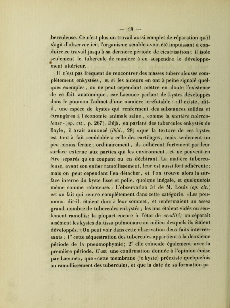 berculeuse. Ce n’est plus un travail aussi complet de réparation qu’il s’agit d’observer ici ; l’organisme semble avoir été impuissant à con- duire ce travail jusqu’à sa dernière période de cicatrisation ; il isole seulement le tubercule de manière à en suspendre le développe- ment ultérieur. 11 n’est pas fréquent de rencontrer des masses tuberculeuses com- plètement enkystées, et si les auteurs en ont à peine signalé quel- ques exemples, on ne peut cependant mettre en doute l’existence de ce fait anatomique, car Laennec parlant de kystes développés dans le poumon l’admet d’une manière irréfutable : «Il existe, dit- il , une espèce de kystes qui renferment des substances solides et étrangères à l’économie animale saine , comme la matière tubercu- leuse ^{op. cit., p. 267). Déjà, en parlant des tubercules enkystés de Bayle, il avait annoncé [ibid., 28) «que la texture de ces kystes est tout à fait semblable à celle des cartilages, mais seulement un peu moins ferme; ordinairement, ils adhèrent fortement par leur surface externe aux parties qui les environnent, et ne peuvent en être séparés qu’en coupant ou en déchirant. La matière tubercu- leuse, avant son entier ramollissement, leur est aussi fort adhérente; mais on peut cependant l’en détacher, et l’on trouve alors la sur- face interne du kyste lisse et polie, quoique inégale, et quelquefois même comme raboteuse. » L’observation 31 de M. Louis (op. cit.) est un fait qui rentre complètement dans cette catégorie. «Les pou- mons, dit-il, étaient durs à leur sommet, et renfermaient un assez grand nombre de tubercules enkystés ; les uns étaient vidés ou seu- lement ramollis; la plupart encore à l’état de crudité; on séparait aisément les kystes du tissu pulmonaire au milieu desquels ils étaient développés. » On peut voir dans cette observation deux faits interres- sauts : 1° cette séquestration des tubercules appartient à la deuxième période de la pneumophymie ; 2° elle coïncide également avec la première période. C’est une confirmation donnée à l’opinion émise par Laennec, que «cette membrane (le kyste) préexiste quelquefois au ramollissement des tubercules, et que la date de sa formation pa