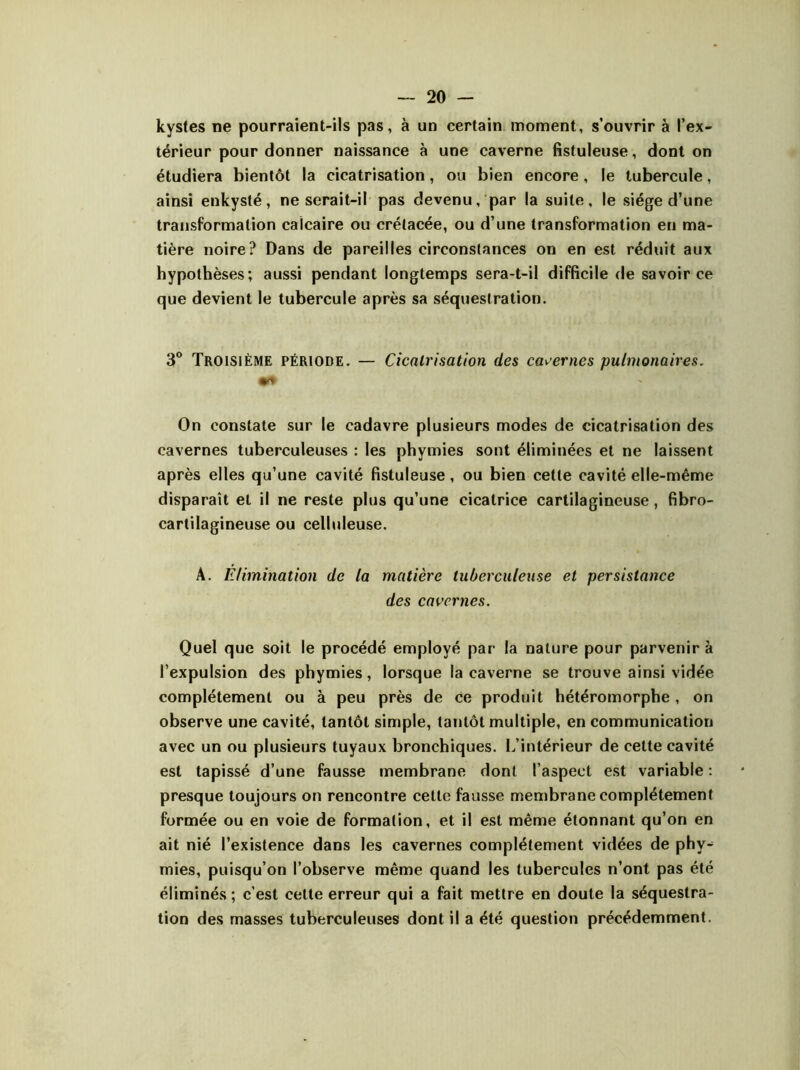 kystes ne pourraient-ils pas, à un certain moment, s’ouvrir à l’ex- térieur pour donner naissance à une caverne fistuleuse, dont on étudiera bientôt la cicatrisation, ou bien encore, le tubercule, ainsi enkysté, ne serait-il pas devenu, par la suite, le siège d’une transformation calcaire ou crétacée, ou d’une transformation en ma- tière noire? Dans de pareilles circonstances on en est réduit aux hypothèses; aussi pendant longtemps sera-t-il difficile de savoir ce que devient le tubercule après sa séquestration. 3° Troisième période. — Cicatrisation des cavernes pulmonaires. On constate sur le cadavre plusieurs modes de cicatrisation des cavernes tuberculeuses : les phymies sont éliminées et ne laissent après elles qu’une cavité fistuleuse, ou bien cette cavité elle-même disparaît et il ne reste plus qu’une cicatrice cartilagineuse, fibro- cartilagineuse ou celluleuse. A. Elimination de la matière tuberculeuse et persistance des cavernes. Quel que soit le procédé employé par la nature pour parvenir à l’expulsion des phymies, lorsque la caverne se trouve ainsi vidée complètement ou à peu près de ce produit hétéromorphe, on observe une cavité, tantôt simple, tantôt multiple, en communication avec un ou plusieurs tuyaux bronchiques. L’intérieur de cette cavité est tapissé d’une fausse membrane dont l’aspect est variable : presque toujours on rencontre cette fausse membrane complètement formée ou en voie de formation, et il est même étonnant qu’on en ait nié l’existence dans les cavernes complètement vidées de phy- mies, puisqu’on l’observe même quand les tubercules n’ont pas été éliminés ; c’est celte erreur qui a fait mettre en doute la séquestra- tion des masses tuberculeuses dont il a été question précédemment.