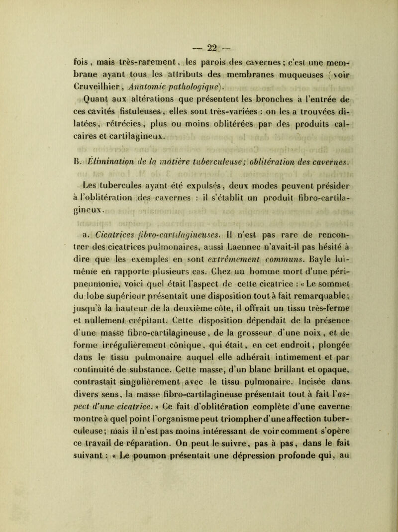 fois, mais très-rarement, les parois des cavernes; c’est une mem- brane ayant tous les attributs des membranes muqueuses (voir Cruveilhier , Anatomie pathologique). Quant aux altérations que présentent les bronches a l’entrée de ces cavités fistuleuses, elles sont très-variées : on les a trouvées di- latées, rétrécies, plus ou moins oblitérées par des produits cal- caires et cartilagineux. B. Elimination de ta matière tuberculeuse ; oblitération des cavernes. Les tubercules ayant été expulsés, deux modes peuvent présider à l’oblitération des cavernes : il s’établit un produit fibro-carlila- gineux. a. Cicatrices fibro-carlilagineuses. Il n’est pas rare de rencon- trer des cicatrices pulmonaires, aussi Laennec n’avait-il pas hésité à dire que les exemples en sont extrêmement communs. Bayle lui- même en rapporte plusieurs cas. Chez un homme mort d’une péri- pneumonie, voici quel était l’aspect de cette cicatrice : « Le sommet du lobe supérieur présentait une disposition tout à fait remarquable; jusqu’à la hauteur de la deuxième côte, il offrait un tissu très-ferme et nullement crépitant. Cette disposition dépendait de la présence d’une masse fibro-cartilagineuse, de la grosseur d’une noix, et de forme irrégulièrement conique, qui était, en cet endroit, plongée dans le tissu pulmonaire auquel elle adhérait intimement et par continuité de substance. Cette masse, d’un blanc brillant et opaque, contrastait singulièrement avec le tissu pulmonaire, incisée dans divers sens, la masse libro-cartilagineuse présentait tout à fait Vas- pect d’une cicatrice. » Ce fait d’oblitération complète d’une caverne montre à quel point l'organisme peut triompher d’une affection tuber- culeuse; mais il n’est pas moins intéressant de voir comment s’opère ce travail de réparation. On peut le suivre, pas à pas, dans le fait suivant : « Le poumon présentait une dépression profonde qui, au