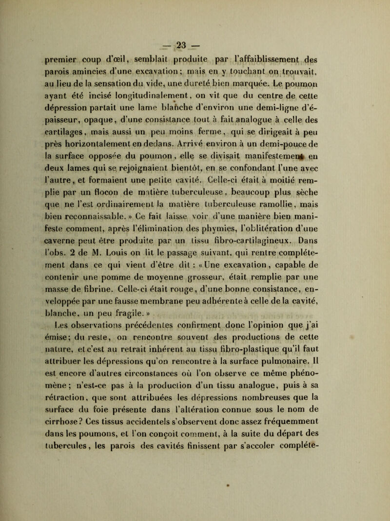 premier coup d’œil, semblait produite par l’affaiblissement des parois amincies d’une excavation; mais en y touchant on trouvait, au lieu de la sensatiou du vide, une dureté bien marquée. Le poumon ayant été incisé longitudinalement, on vit que du centre de cette dépression partait une lame blanche d’environ une demi-ligne d’é- paisseur, opaque, d’une consistance tout à fait analogue à celle des cartilages, mais aussi un peu moins ferme, qui se dirigeait à peu près horizontalement en dedans. Arrivé environ à un demi-pouce de la surface opposée du poumon, elle se divisait manifestement en deux lames qui se rejoignaient bientôt, en se confondant l’une avec l’autre, et formaient une petite cavité. Celle-ci était à moitié rem- plie par un flocon de mntière tuberculeuse, beaucoup plus sèche que ne l’est ordinairement la matière tuberculeuse ramollie, mais bien reconnaissable. » Ce fait laisse voir d’une manière bien mani- feste comment, après l’élimination des phymies, l’oblitération d’une caverne peut être produite par un tissu fibro-cartilagineux. Dans l’obs. 2 de M. Louis on lit le passage suivant, qui rentre complète- ment dans ce qui vient d’être dit: «Une excavation, capable de contenir une pomme de moyenne grosseur, était remplie par une masse de fibrine. Celle-ci était rouge, d’une bonne consistance, en- veloppée par une fausse membrane peu adhérente à celle de la cavité, blanche, un peu fragile.» Les observations précédentes confirment donc l’opinion que j’ai émise; du reste, on rencontre souvent des productions de cette nature, et c’est au retrait inhérent au tissu fibro-plastique qu’il faut attribuer les dépressions qu’on rencontre à la surface pulmonaire. Il est encore d’autres circonstances où l’on observe ce même phéno- mène ; n’est-ce pas à la production d’un tissu analogue, puis à sa rétraction, que sont attribuées les dépressions nombreuses que la surface du foie présente dans l’altération connue sous le nom de cirrhose? Ces tissus accidentels s’observent donc assez fréquemment dans les poumons, et l’on conçoit comment, à la suite du départ des tubercules, les parois des cavités finissent par s’accoler complète-