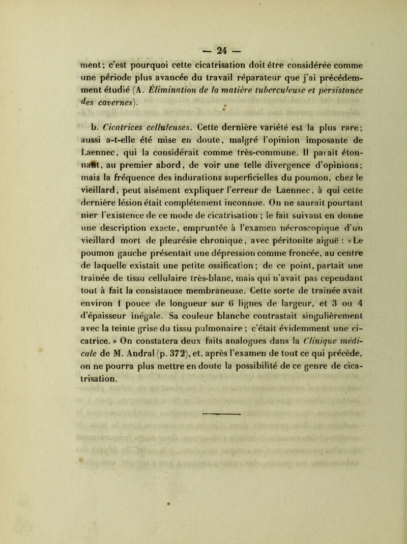 ment; c’est pourquoi cette cicatrisation doit être considérée comme une période plus avancée du travail réparateur que j’ai précédem- ment étudié (A. Elimination de la matière tuberculeuse et persistance des cavernes). • • b. Cicatrices celluleuses. Cette dernière variété est la plus rare; aussi a-t-elle été mise en doute, malgré l’opinion imposante de Laennec, qui la considérait comme très-commune. Il paraît éton- naflt, au premier abord, de voir une telle divergence d’opinions; mais la fréquence des indurations superficielles du poumon, chez le vieillard, peut aisément expliquer l’erreur de Laennec, à qui celte dernière lésion était complètement inconnue. On ne saurait pourtant nier l’existence de ce mode de cicatrisation ; le fait suivant en donne une description exacte, empruntée à l’examen nécroscopique d’un vieillard mort de pleurésie chronique, avec péritonite aiguë: «Le poumon gauche présentait une dépression comme froncée, au centre de laquelle existait une petite ossification; de ce point, partait une traînée de tissu cellulaire très-blanc, mais qui n’avait pas cependant tout à fait la consistance membraneuse. Cette sorte de traînée avait environ I pouce de longueur sur (î lignes de largeur, et 3 ou 4 d’épaisseur inégale. Sa couleur blanche contrastait singulièrement avec la teinte grise du tissu pulmonaire ; c’était évidemment une ci- catrice. » On constatera deux faits analogues dans la Clinique médi- cale de M. Andral (p. 372), et, après l’examen de tout ce qui précède, on ne pourra plus mettre en doute la possibilité de ce genre de cica- trisation.