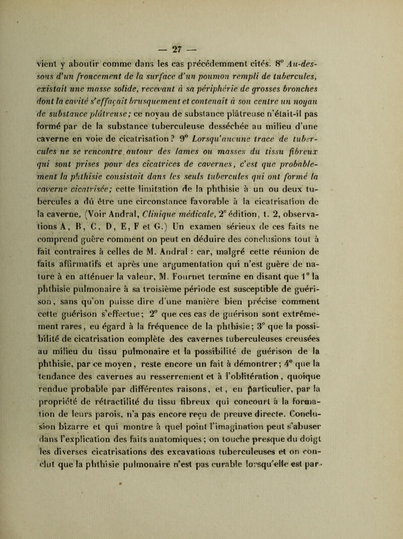 vient y aboutir comme dans les cas précédemment cités. 8° Au-des- sous d’un froncement de la surface d’un poumon rempli de tubercules, existait une masse solide, recevant à sa périphérie de grosses bronches dont la cavité s’effacait brusquement et contenait à son centre un noyau de substance plâtreuse; ce noyau de substance plâtreuse n’était-il pas formé par de la substance tuberculeuse desséchée au milieu d’une caverne en voie de cicatrisation? 0° Lorsqu’aucune trace de tuber- cules ne se rencontre autour des lames ou masses du tissu fibreux qui sont prises pour des cicatrices de cavernes, c’est que probable- ment la phthisie consistait dans les seuls tubercules qui ont formé la caverne cicatrisée; celte limitation de la phthisie à un ou deux tu- bercules a dû être une circonstance favorable à la cicatrisation de la caverne., (Voir Andral, Clinique médicale, 2e édition, t. 2, observa- tions A, R, C, D, E, F et O.) Un examen sérieux de ces faits ne comprend guère comment on peut en déduire des conclusions tout à fait contraires à celles de M. Andral : car, malgré cette réunion de faits affirmatifs et après une argumentation qui n’est guère de na- ture à en atténuer la valeur, M. Fournet termine en disant que 1° la phthisie pulmonaire à sa troisième période est susceptible de guéri- son, sans qu’on puisse dire d’une manière bien précise comment cette guérison s’effectue; 2° que ces cas de guérison sont extrême- ment rares, eu égard à la fréquence de la phthisie; 3° que la possi- bilité de cicatrisation complète des cavernes tuberculeuses creusées au milieu du tissu pulmonaire et la possibilité de guérison de la phthisie, par ce moyen, reste encore un fait à démontrer; 4° que la tendance des cavernes au resserrement et à l’oblitération, quoique rendue probable par différentes raisons, et, en particulier, par la propriété de rétractiiité du tissu fibreux qui concourt à la forma- tion de leurs parois, n’a pas encore reçu de preuve directe. Conclu- sion bizarre et qui montre à quel point l'imagination peut s’abuser dans l’explication des faits anatomiques ; on touche presque du doigt les diverses cicatrisations des excavations tuberculeuses et on con- clut que la phthisie pulmonaire n’est pas curable lorsqu’elle est par-