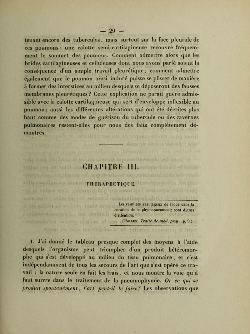 tenant encore des tubercules, mais surtout sur la face pleurale de ces poumons : une calotte semi-cartiiagineuse recouvre fréquem- ment le sommet des poumons. Comment admettre alors que les brides carlilagineuses et celluleuses dont nous avons parlé soient la conséquence d’un simple travail pleurétique; comment admettre également que le poumon ainsi induré puisse se plisser de manière à former des interstices au milieu desquels se déposeront des fausses membranes pleurétiques? Cette explication ne paraît guère admis- sible avec la calotte cartilagineuse qui sert d’enveloppe inflexible au poumon; aussi les différentes altérations qui ont été décrites plus haut comme des modes de guérison du tubercule ou des cavernes pulmonaires restent-elles pour nous des faits complètement dé- montrés. CHAPITRE III. THÉRAPEUTIQUE. Les résultats avantageux de l’iode dans la curation de la phymopneumonie sont dignes d'attention. (P.orry, Traité de méd. pral., p. 9.) A. J’ai donné le tableau presque complet des moyens à l’aide desquels l’organisme peut triompher d’un produit hétéromor- plie qui s’est développé au milieu du tissu pulmonaire; et c’est indépendamment de tous les secours de l’art que s’est opéré ce tra- vail : la nature seule en fait les frais, et nous montre la voie qu’il faut suivre dans le traitement de la pneumophymie. Or ce qui se produit spontanément, l’art peut-il le faire? Les observations que